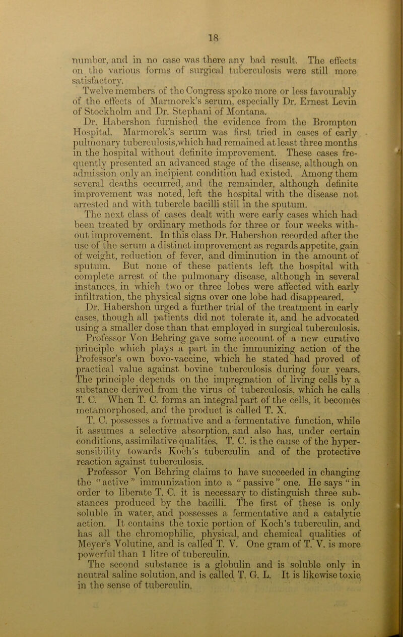 ■number, and in no case was there any bad result. The effects on the various forms of surgical tuberculosis Avere still more satisfactory. Twelve members of the Congress spoke more or less favourably of the effects of Marmorck’s serum, especially Dr. Ernest Levin of Stockholm and Dr. Stephani of Montana. Dr. Habershon furnished the evidence from the Brompton Hospital. Marmorek’s serum was first tried in cases of early pulmonary tuberculosis,which had remained at least three months m the hospital without definite improvement. These cases fre- quently presented an advanced stage of the disease, although on admission only an incipient condition had existed. Among them several deaths occurred, and the remainder, although definite improvement was noted, left the hospital with the disease not arrested and with tubercle bacilli still m the sputum. The next class of cases dealt with were early cases which had been treated by ordinary methods for three or four weeks with- out improvement. In this class Dr. Habershon recorded after the use of the serum a distinct improvement as regards appetite, gain of weight, reduction of fever, and diminution in the amount of sputum. But none of these patients left the hospital with complete arrest of the pulmonary disease, although in several instances, in which two or three lobes were affected with early infiltration, the physical signs over one lobe had disappeared. Dr. Habershon urged a further trial of the treatment in early cases, though all patients did not tolerate it, and he advocated using a smaller dose than that employed in surgical tuberculosis. Professor Yon Behring gave some account of a new curative principle which plays a part in the immunizing action of the Professor’s own bovo-vaccine, which he stated had proved of practical value against bovine tuberculosis during four years. The principle depends on the impregnation of living cells by a substance derived from the virus of tuberculosis, which he calls T. C. When T. C. forms an integral part of the cells, it becomes metamorphosed, and the product is called T. X. T. C. possesses a formative and a fermentative function, while it assumes a selective absorption, and also has, under certain conditions, assimilative qualities. T. C. is the cause of the hyper- sensibility towards Koch’s tuberculin and of the protective reaction against tuberculosis. Professor Yon Behring claims to have succeeded in changing the “ active ” immunization into a “ passive ” one. He says “ in order to liberate T. C. it is necessary to distinguish three sub- stances produced by the bacilli. The first of these is only soluble m water, and possesses a fermentative and a catalytic action. It contains the toxic portion of Koch’s tuberculin, and has all the chromophilic, physical, and chemical qualities of Meyer’s Yolutine, and is called T. V. One gram of T. V. is more powerful than 1 litre of tuberculin. The second substance is a globulin and is soluble only in neutral saline solution, and is called T. G. L. It is likewise toxic in the sense of tuberculin.