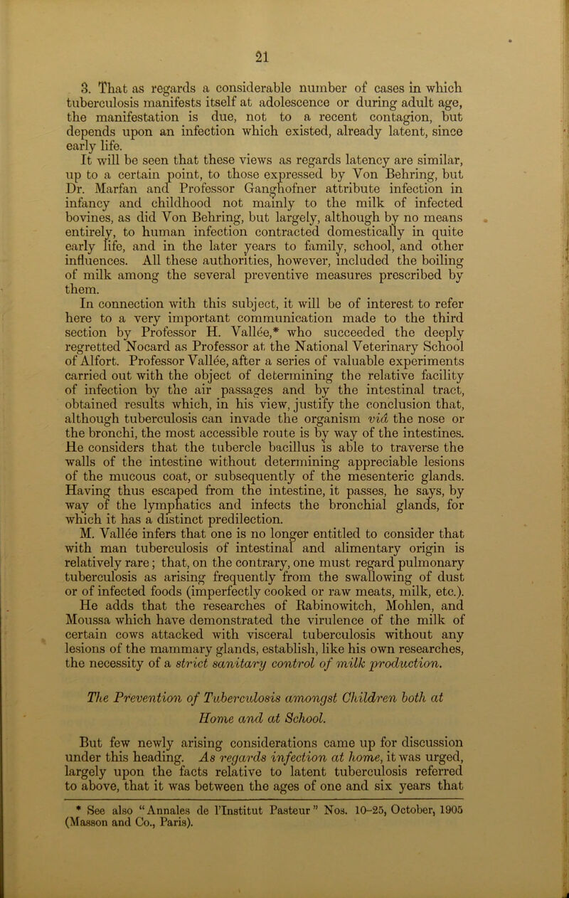 3. That as regards a considerable number of cases in which tuberculosis manifests itself at adolescence or during adult age, the manifestation is due, not to a recent contagion, but depends upon an infection which existed, already latent, since early life. It will be seen that these views as regards latency are similar, up to a certain point, to those expressed by Von Behring, but Dr. Marfan and Professor Ganghofner attribute infection in infancy and childhood not mainly to the milk of infected bo vines, as did Von Behring, but largely, although by no means entirely, to human infection contracted domestically in quite early life, and in the later years to family, school, and other influences. All these authorities, however, included the boiling of milk among the several preventive measures prescribed by them. In connection with this subject, it will be of interest to refer here to a very important communication made to the third section by Professor H. Vallee,* who succeeded the deeply regretted Nocard as Professor at the National Veterinary School of Alfort. Professor Vallee, after a series of valuable experiments carried out with the object of determining the relative facility of infection by the air passages and by the intestinal tract, obtained results which, in his view, justify the conclusion that, although tuberculosis can invade the organism via the nose or the bronchi, the most accessible route is by way of the intestines. He considers that the tubercle bacillus is able to traverse the walls of the intestine without determining appreciable lesions of the mucous coat, or subsequently of the mesenteric glands. Having thus escaped from the intestine, it passes, he says, by way of the lymphatics and infects the bronchial glands, for which it has a distinct predilection. M. Vallee infers that one is no longer entitled to consider that with man tuberculosis of intestinal and alimentary origin is relatively rare; that, on the contrary, one must regard pulmonary tuberculosis as arising frequently from the swallowing of dust or of infected foods (imperfectly cooked or raw meats, milk, etc.). He adds that the researches of Rabinowitch, Mohlen, and Moussa which have demonstrated the virulence of the milk of certain cows attacked with visceral tuberculosis without any lesions of the mammary glands, establish, like his own researches, the necessity of a strict sanitary control of milk 'production. Tice Prevention of Tuberculosis amongst Children both at Home and at School. But few newly arising considerations came up for discussion under this heading. As regards infection at home, it was urged, largely upon the facts relative to latent tuberculosis referred to above, that it was between the ages of one and six years that * See also “Annales de l’lnstitut Pasteur” Nos. 10-25, October, 1905 (Masson and Co., Paris).