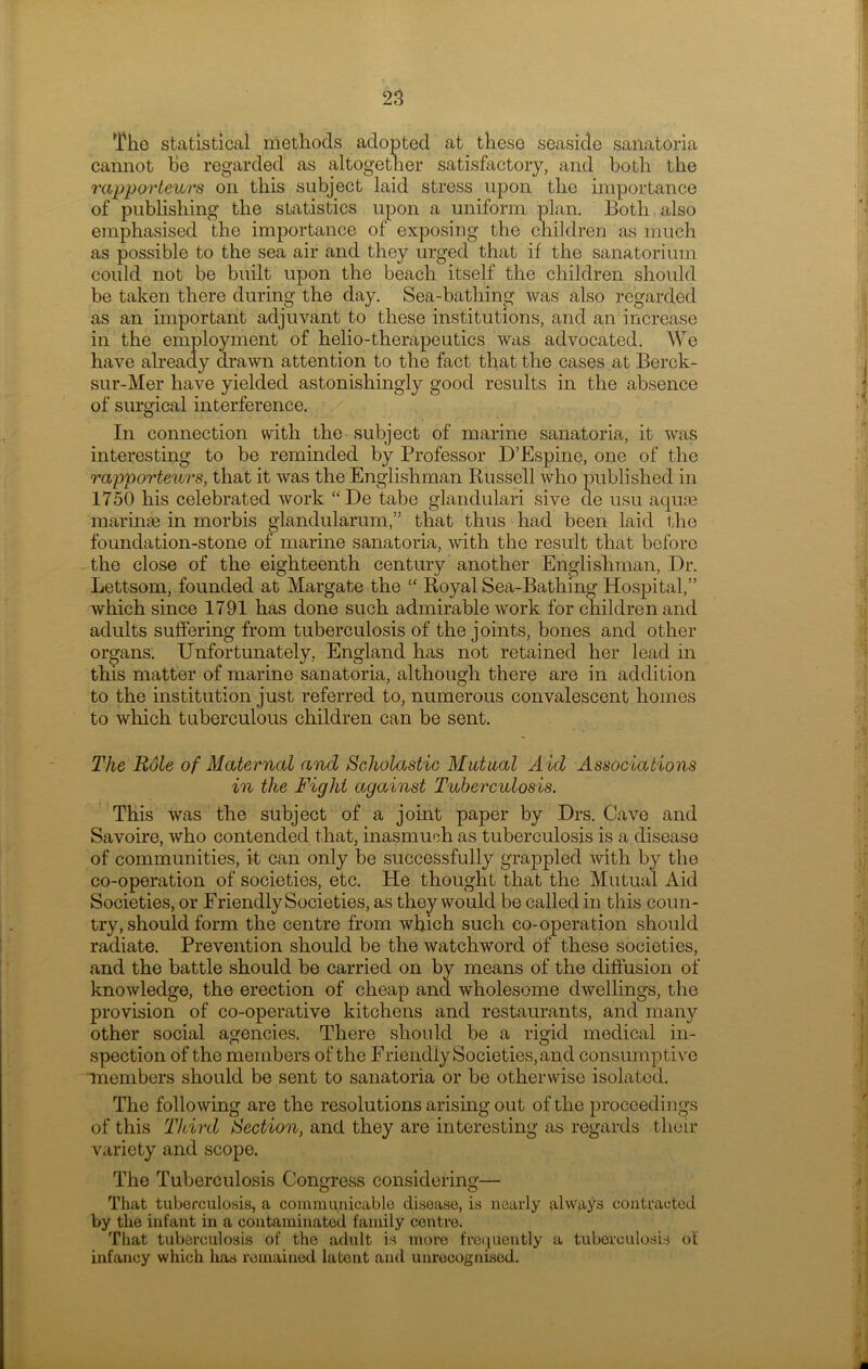 The statistical methods adopted at these seaside sanatoria cannot he regarded as altogether satisfactory, and both the rapporteurs on this subject laid stress upon the importance of publishing the statistics upon a uniform plan. Both also emphasised the importance of exposing the children as much as possible to the sea air and they urged that if the sanatorium could not be built upon the beach itself the children should be taken there during the day. Sea-bathing was also regarded as an important adjuvant to these institutions, and an increase in the employment of helio-therapeutics was advocated. We have already drawn attention to the fact that the cases at Berck- sur-Mer have yielded astonishingly good results in the absence of surgical interference. In connection with the subject of marine sanatoria, it was interesting to be reminded by Professor D’Espine, one of the rapporteurs, that it was the Englishman Russell who published in 1750 his celebrated work “De tabe glandulari sive de usu aquae marinae in morbis glandularum,” that thus had been laid the foundation-stone of marine sanatoria, with the result that before the close of the eighteenth century another Englishman, Dr. Lettsom, founded at Margate the “ Royal Sea-Bathing Hospital,” which since 1791 has done such admirable work for children and adults suffering from tuberculosis of the joints, bones and other organs. Unfortunately, England has not retained her lead in this matter of marine sanatoria, although there are in addition to the institution just referred to, numerous convalescent homes to which tuberculous children can be sent. The Role of Maternal and Scholastic Mutual A id Associations in the Fight against Tuberculosis. This was the subject of a joint paper by Drs. Cave and Savoire, who contended that, inasmuch as tuberculosis is a disease of communities, it can only be successfully grappled with by the co-operation of societies, etc. He thought that the Mutual Aid Societies, or Friendly Societies, as they would be called in this coun- try, should form the centre from which such co-operation should radiate. Prevention should be the watchword of these societies, and the battle should be carried on by means of the diffusion of knowledge, the erection of cheap and wholesome dwellings, the provision of co-operative kitchens and restaurants, and many other social agencies. There should be a rigid medical in- spection of the members of the Friendly Societies, and consumptive members should be sent to sanatoria or be otherwise isolated. The following are the resolutions arising out of the proceedings of this Third Section, and they are interesting as regards their variety and scope. The Tuberculosis Congress considering— That tuberculosis, a communicable disease, is nearly always contracted by the infant in a contaminated family centre. That tuberculosis of the adult is more frequently a tuberculosis of infancy which has remained latent and unrecognised.