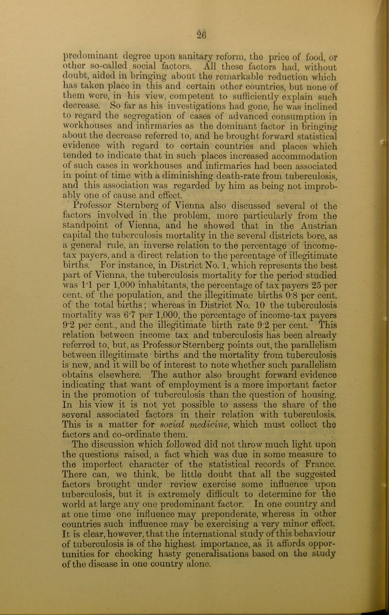 predominant degree upon sanitary reform, the price of food, ol* other so-called social factors. All these factors had, without doubt, aided in bringing about the remarkable reduction which has taken place in this and certain other countries, but none of them were, in his view, competent to sufficiently explain such decrease. So far as his investigations had gone, he was inclined to regard the segregation of cases of advanced consumption in workhouses and infirmaries as the dominant factor in bringing about the decrease referred to, and he brought forward statistical evidence with regard to certain countries and places which tended to indicate that in such places increased accommodation of such cases in workhouses and infirmaries had been associated in point of time with a diminishing death-rate from tuberculosis, and this association was regarded by him as being not improb- ably one of cause and effect. Professor Sternberg of Vienna also discussed several of the factors involved in the problem, more particularly from the standpoint of Vienna, and he showed that in the Austrian capital the tuberculosis mortality in the several districts bore, as a general rule, an inverse relation to the percentage of income- tax payers, and a direct relation to the percentage of illegitimate births. For instance, in District No. 1, which represents the best part of Vienna, the tuberculosis mortality for the period studied was l’l per 1,000 inhabitants, the percentage of taxpayers 25 per cent, of the population, and the illegitimate births 08 per cent, of the total births; whereas in District No. 10 the tuberculosis mortality was 6‘7 per 1,000, the percentage of income-tax payers 9’2 per cent., and the illegitimate birth rate 9:2 per cent. This relation between income tax and tuberculosis has been already referred to, but, as Professor Sternberg points out, the parallelism between illegitimate births and the mortality from tuberculosis is new, and it will be of interest to note whether such parallelism obtains elsewhere. The author also brought forward evidence indicating that want of employment is a more important factor in the promotion of tuberculosis than the question of housing. In his view it is not yet possible to assess the share of the several associated factors in their relation with tuberculosis. This is a matter for social medicine, which must collect the factors and co-ordinate them. The discussion which followed did not throw much light upon the questions raised, a fact which was due in some measure to the imperfect character of the statistical records of France. There can, we think, be little doubt that all the suggested factors brought under review exercise some influence upon tuberculosis, but it is extremely difficult to determine for the world at large any one predominant factor. In one country and at one time one influence may preponderate, whereas in other countries such influence may be exercising a very minor effect. It is clear, however, that the international study of this behaviour of tuberculosis is of the highest importance, as it affords oppor- tunities for checking hasty generalisations based on the study of the disease in one country alone.