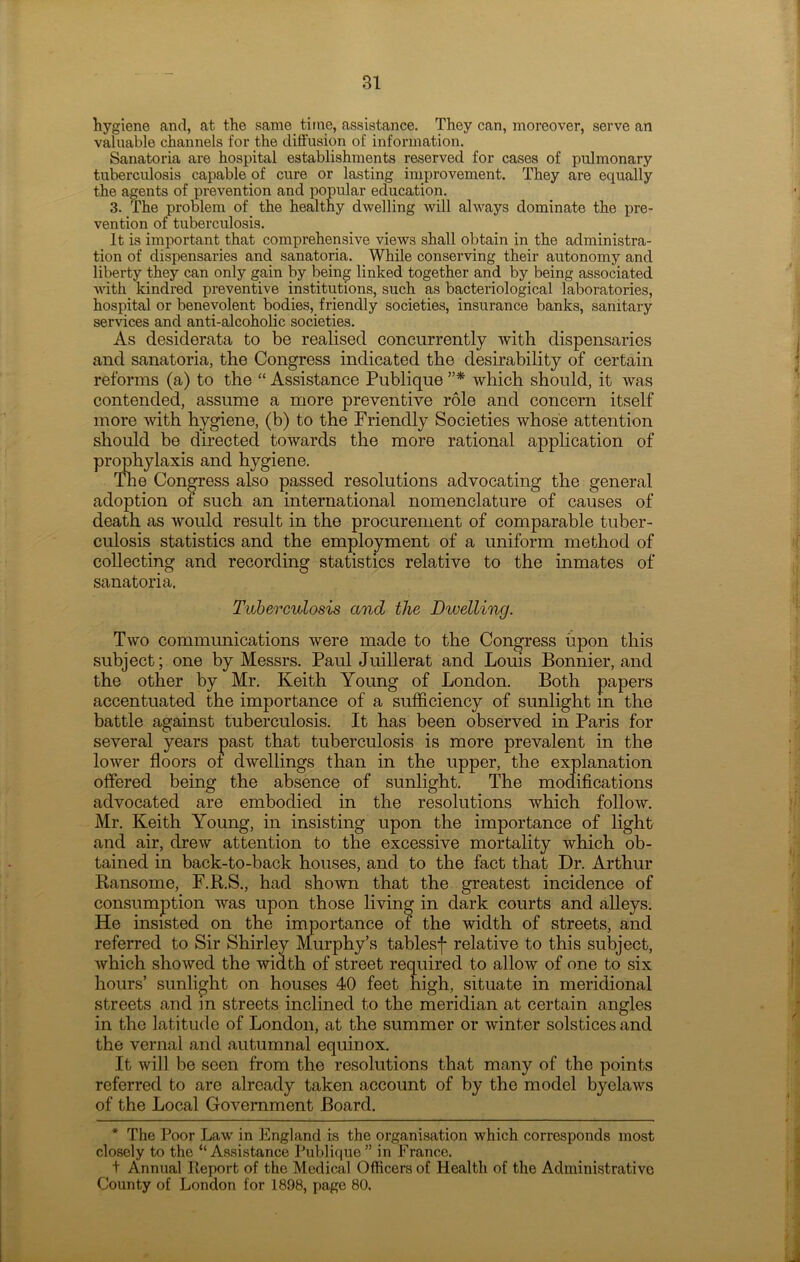 hygiene and, at the same, time, assistance. They can, moreover, serve an valuable channels for the diffusion of information. Sanatoria are hospital establishments reserved for cases of pulmonary tuberculosis capable of cure or lasting improvement. They are equally the agents of prevention and popular education. 3. The problem of the healthy dwelling will always dominate the pre- vention of tuberculosis. It is important that comprehensive views shall obtain in the administra- tion of dispensaries and sanatoria. While conserving their autonomy and liberty they can only gain by being linked together and by being associated with kindred preventive institutions, such as bacteriological laboratories, hospital or benevolent bodies, friendly societies, insurance banks, sanitary services and anti-alcoholic societies. As desiderata to be realised concurrently with dispensaries and sanatoria, the Congress indicated the desirability of certain reforms (a) to the “ Assistance Publique ”* which should, it was contended, assume a more preventive role and concern itself more with hygiene, (b) to the Friendly Societies whose attention should be directed towards the more rational application of prophylaxis and hygiene. The Congress also passed resolutions advocating the general adoption of such an international nomenclature of causes of death as would result in the procurement of comparable tuber- culosis statistics and the employment of a uniform method of collecting and recording statistics relative to the inmates of sanatoria. Tuberculosis and the Dwelling. Two communications were made to the Congress upon this subject; one by Messrs. Paul Juillerat and Louis Bonnier, and the other by Mr. Keith Young of London. Both papers accentuated the importance of a sufficiency of sunlight in the battle against tuberculosis. It has been observed in Paris for several years past that tuberculosis is more prevalent in the lower floors of dwellings than in the upper, the explanation offered being the absence of sunlight. The modifications advocated are embodied in the resolutions which follow. Mr. Keith Young, in insisting upon the importance of light and air, drew attention to the excessive mortality which ob- tained in back-to-back houses, and to the fact that Dr. Arthur Ransome, F.R.S., had shown that the greatest incidence of consumption was upon those living in dark courts and alleys. He insisted on the importance of the width of streets, and referred to Sir Shirley Murphy’s tablesf relative to this subject, which showed the width of street required to allow of one to six hours’ sunlight on houses 40 feet high, situate in meridional streets and in streets inclined to the meridian at certain angles in the latitude of London, at the summer or winter solstices and the vernal and autumnal equinox. It will be seen from the resolutions that many of the points referred to are already taken account of by the model byelaws of the Local Government Board. * The Poor Law in England is the organisation which corresponds most closely to the “Assistance Publique” in France. + Annual Report of the Medical Officers of Health of the Administrative County of London for 1898, page 80.