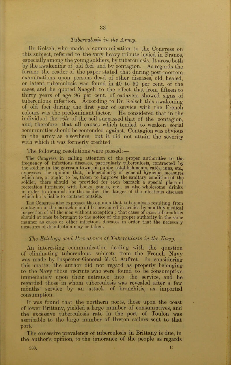 Tuberculosis in the Army. Dr. Kelsch, who made a communication to the Congress on this subject, referred to the very heavy tribute levied in France, especially among the young soldiers, by tuberculosis. It arose both by the awakening of old foci and by contagion. As regards the former the reader of the paper stated that during post-mortem examinations upon persons dead of other diseases, old, healed, or latent tuberculosis was found in 40 to 50 per cent, of the cases, and he quoted Naegeli to the effect that from fifteen to thirty years of age 96 per cent, of cadavers showed signs of tuberculous infection. According to Dr. Kelsch this awakening of old foci during the first year of service with the French colours was the predominant factor. He considered that in the individual the role of the soil surpassed that of the contagion, and, therefore, that all causes which tended to weaken social communities should be contended against. Contagion was obvious in the army as elsewhere, but it did not attain the severity with which it was formerly credited. The following resolutions were passed:— The Congress in calling attention of the proper authorities to the frequency of infectious diseases, particularly tuberculosis, contracted by the soldier in the garrison town, in public establishments, cafes, inns, etc., expresses the opinion that, independently of general hygienic measures which are, or ought to be, taken to improve the sanitary condition of the soldier, there should be provided for each barrack a special place of recreation furnished with books, games, etc., as also wholesome drinks in order to diminish for the soldier the danger of the infectious diseases which he is liable to contract outside. The Congress also expresses the opinion that tuberculosis resulting from contagion in the barrack should be prevented in armies by monthly medical inspection of all the men without exception ; that cases of open tuberculosis should at once be brought to the notice of the proper authority in the same manner as cases of other infectious diseases in order that the necessary measures of disinfection may be taken. The Etiology and Prevalence of Tuberculosis in the Navy. An interesting communication dealing with the question of eliminating tuberculous subjects from the French Navy was made by Inspector-General M. C. Auffret. In considering this matter the author did not regard as properly belonging to the Navy those recruits who were found to be consumptive immediately upon their entrance into the service, and he regarded those in whom tuberculosis was revealed after a few months’ service by an attack of bronchitis, as imported consumption. It was found that the northern ports, those upon the coast of lower Brittany, yielded a large number of consumptives, and the excessive tuberculosis rate in the port of Toulon was ascribable to the large number of Breton sailors sent to that port. The excessive prevalence of tuberculosis in Brittany is due, in the author’s opinion, to the ignorance of the people as regards c 333.