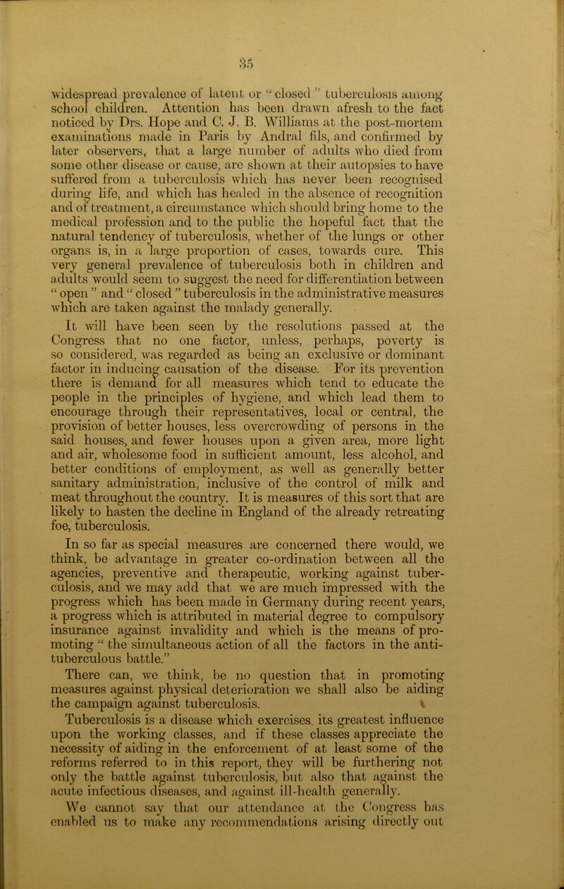 widespread prevalence of latent or “closed ” tuberculosis among school children. Attention has been drawn afresh to the fact noticed by Drs. Hope and C. J. B. Williams at the post-mortem examinations made in Paris by Andral fils, and confirmed by later observers, that a large number of adults who died from some other disease or cause, are shown at their autopsies to have suffered from a tuberculosis which has never been recognised during life, and which has healed in the absence of recognition and of treatment, a circumstance which should bring home to the medical profession and to the public the hopeful fact that the natural tendency of tuberculosis, whether of the lungs or other organs is, in a large proportion of cases, towards cure. This very general prevalence of tuberculosis both in children and adults would seem to suggest the need for differentiation between “ open ” and “ closed ” tuberculosis in the administrative measures which are taken against the malady generally. It will have been seen by the resolutions passed at the Congress that no one factor, unless, perhaps, poverty is so considered, was regarded as being an exclusive or dominant factor in inducing causation of the disease. For its prevention there is demand for all measures which tend to educate the people in the principles of hygiene, and which lead them to encourage through their representatives, local or central, the provision of better houses, less overcrowding of persons in the said houses, and fewer houses upon a given area, more light and air, wholesome food in sufficient amount, less alcohol, and better conditions of employment, as well as generally better sanitary administration, inclusive of the control of milk and meat throughout the country. It is measures of this sort that are likely to hasten the decline in England of the already retreating foe, tuberculosis. In so far as special measures are concerned there would, we think, be advantage in greater co-ordination between all the agencies, preventive and therapeutic, working against tuber- culosis, and we may add that we are much impressed with the progress which has been made in Germany during recent years, a progress which is attributed in material degree to compulsory insurance against invalidity and which is the means of pro- moting “ the simultaneous action of all the factors in the anti- tuberculous battle.” There can, we think, be no question that in promoting measures against physical deterioration we shall also be aiding the campaign against tuberculosis. \ Tuberculosis is a disease which exercises its greatest influence upon the working classes, and if these classes appreciate the necessity of aiding in the enforcement of at least some of the reforms referred to in this report, they will be furthering not only the battle against tuberculosis, but also that against the acute infectious diseases, and against ill-health generally. We cannot say that our attendance at the Congress has enabled us to make any recommendations arising directly out