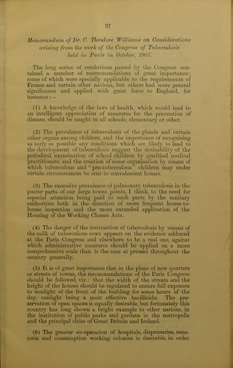 Memorandum of Dr. G. Theodore Williams on Considerations arising from the work of the Congress of Tubercidosis held in Paris in October, 1905. The long series of resolutions passed by the Congress con- tained a number of recommendations of great importance; some of which were specially applicable to the requirements of' France and certain other nations, but others had more general significance and applied with great force to England, for instance:— (1) A knowledge of the laws of health, which would lead to an intelligent appreciation of measures for the prevention of disease, should be taught in all schools, elementary or other. (2) The prevalence of tuberculosis of the glands and certain other organs among children, and the importance of recognising as early as possible any conditions which are likely to lead to the development of tuberculosis suggest the desirability of the periodical examination of school children by qualified medical practitioners, and the creation of some organisation by means of which tuberculous and “ pre-tuberculous ” children may under certain circumstances be sent to convalescent homes. (3) The excessive prevalence of pulmonary tuberculosis in the poorer parts of our large towns points, I think, to the need for especial attention being paid to such parts by the sanitary authorities both in the direction of more frequent house-to- house inspection and the more extended application of the Housing of the Working Classes Acts. (4) The danger of the contraction of tuberculosis by means of the milk of tuberculous cows appears on the evidence adduced at the Paris Congress and elsewhere to be a real one, against which administrative measures should be applied on a more comprehensive scale than is the case at present throughout the country generally. (5) It is of great importance that in the plans of new quarters or streets of towns, the recommendations of the Paris Congress should be followed, viz.: that the width of the streets and the height of the houses should be regulated to ensure full exposure to sunlight of the front of the building for some hours of the day, sunlight being a most effective bacillicide. The pre- servation of open spaces is equally desirable, but fortunately this country has long shown a bright example to other nations, in the institution of public parks and gardens in the metropolis and the principal cities of Great Britain and Ireland. (6) The greater co-operation of hospitals, dispensaries, sana- toria and consumption working colonies is desirable, in order