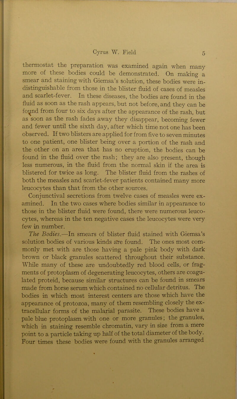 thermostat the preparation was examined again when many more of these bodies could be demonstrated. On making a smear and staining with Giemsa’s solution, these bodies were in- distinguishable from those in the blister fluid of cases of measles and scarlet-fever. In these diseases, the bodies are found in the fluid as soon as the rash appears, but not before, and they can be foi^nd from four to six days after the appearance of the rash, but as soon as the rash fades away they disappear, becoming fewer and fewer until the sixth day, after which time not one has been observed. If two blisters are applied for from five to seven minutes to one patient, one blister being over a portion of the rash and the other on an area that has no eruption, the bodies can be found in the fluid over the rash; they are also present, though less numerous, in the fluid from the normal skin if the area is blistered for twice as long. The blister fluid from the rashes of both the measles and scarlet-fever patients contained many more leucocytes than that from the other sources. Conjunctival secretions from twelve cases of measles were ex- amined. In the two cases where bodies similar in appearance to those in the blister fluid were found, there were numerous leuco- cytes, whereas in the ten negative cases the leucocytes were very few in number. The Bodies.—In smears of blister fluid stained with Giemsa’s solution bodies of various kinds a're found. The ones most com- monly met with are those having a pale pink body with dark brown or black granules scattered throughout their substance. While many of these are undoubtedly red blood cells, or frag- ments of protoplasm of degenerating leucocytes, others are coagu- lated proteid, because similar structures can be found in smears made from horse serum which contained no cellular detritus. The bodies in which most interest centers are those which have the appearance of protozoa, many of them resembling closely the ex- tracellular forms of the malarial parasite. These bodies have a pale blue protoplasm with one or more granules; the granules, which in staining resemble chromatin, vary in size from a mere point to a particle taking up half of the total diameter of the body. Four times these bodies were found with the granules arranged