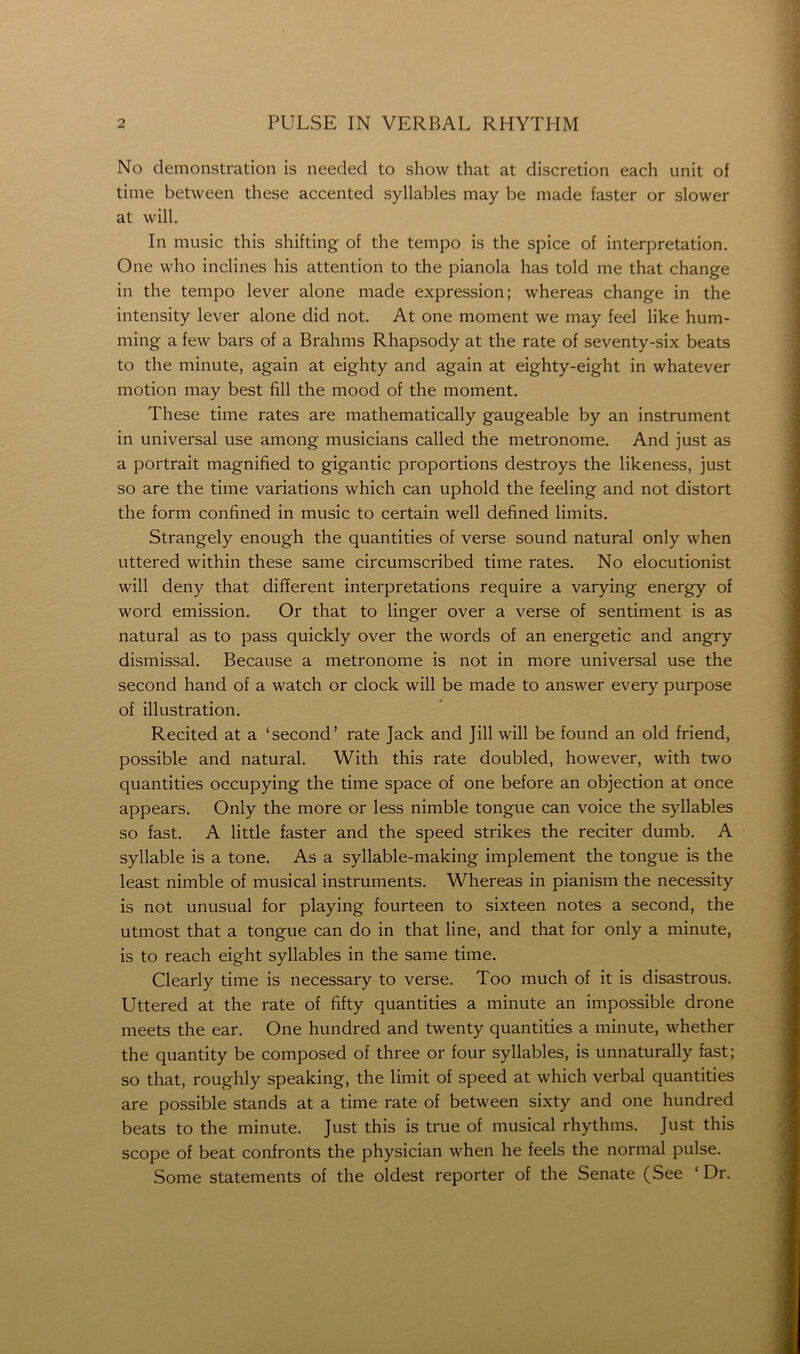 No demonstration is needed to show that at discretion each unit of time between these accented syllables may be made faster or slower at will. In music this shifting of the tempo is the spice of interpretation. One who inclines his attention to the pianola has told me that change in the tempo lever alone made expression; whereas change in the intensity lever alone did not. At one moment we may feel like hum- ming a few bars of a Brahms Rhapsody at the rate of seventy-six beats to the minute, again at eighty and again at eighty-eight in whatever motion may best fill the mood of the moment. These time rates are mathematically gaugeable by an instrument in universal use among musicians called the metronome. And just as a portrait magnified to gigantic proportions destroys the likeness, just so are the time variations which can uphold the feeling and not distort the form confined in music to certain well defined limits. Strangely enough the quantities of verse sound natural only when uttered within these same circumscribed time rates. No elocutionist will deny that different interpretations require a varying energy of word emission. Or that to linger over a verse of sentiment is as natural as to pass quickly over the words of an energetic and angry dismissal. Because a metronome is not in more universal use the second hand of a watch or clock will be made to answer every purpose of illustration. Recited at a ‘second’ rate jack and Jill will be found an old friend, possible and natural. With this rate doubled, however, with two quantities occupying the time space of one before an objection at once appears. Only the more or less nimble tongue can voice the syllables so fast. A little faster and the speed strikes the reciter dumb. A syllable is a tone. As a syllable-making implement the tongue is the least nimble of musical instruments. Whereas in pianism the necessity is not unusual for playing fourteen to sixteen notes a second, the utmost that a tongue can do in that line, and that for only a minute, is to reach eight syllables in the same time. Clearly time is necessary to verse. Too much of it is disastrous. Uttered at the rate of fifty quantities a minute an impossible drone meets the ear. One hundred and twenty quantities a minute, whether the quantity be composed of three or four syllables, is unnaturally fast; so that, roughly speaking, the limit of speed at which verbal quantities are possible stands at a time rate of between sixty and one hundred beats to the minute, just this is true of musical rhythms. Just this scope of beat confronts the physician when he feels the normal pulse. Some statements of the oldest reporter of the Senate (See ‘Dr.