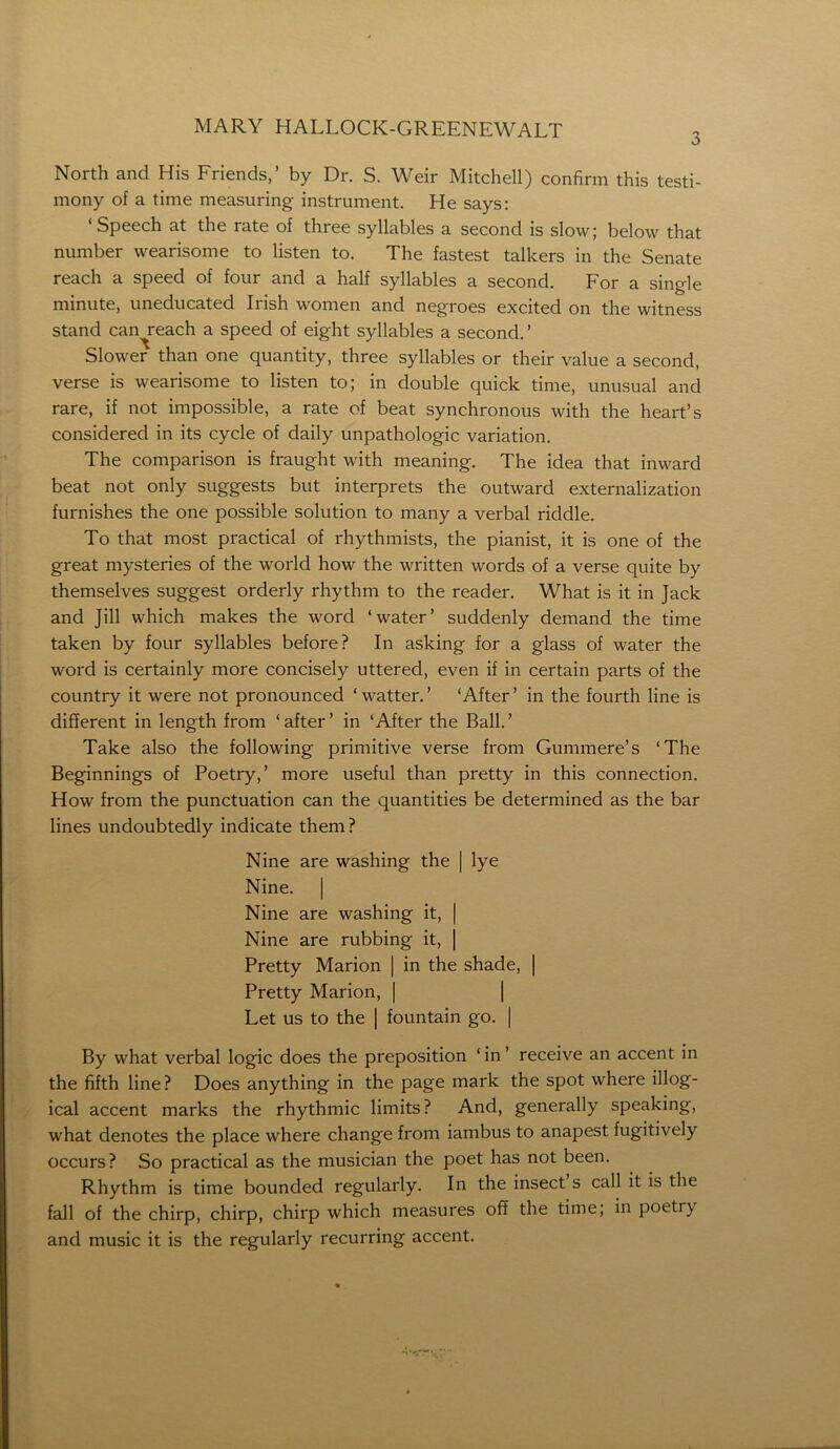 3 North and His Friends,’ by Dr. S. Weir Mitchell) confirm this testi- mony of a time measuring instrument. He says: ‘Speech at the rate of three syllables a second is slow; below that number wearisome to listen to. The fastest talkers in the Senate reach a speed of four and a half syllables a second. For a single minute, uneducated Irish women and negroes excited on the witness stand can^reach a speed of eight syllables a second. ’ Slower than one quantity, three syllables or their value a second, verse is wearisome to listen to; in double quick time, unusual and rare, if not impossible, a rate of beat synchronous with the heart’s considered in its cycle of daily unpathologic variation. The comparison is fraught with meaning. The idea that inward beat not only suggests but interprets the outward externalization furnishes the one possible solution to many a verbal riddle. To that most practical of rhythmists, the pianist, it is one of the great mysteries of the world how the written words of a verse quite by themselves suggest orderly rhythm to the reader. What is it in Jack and Jill which makes the word ‘water’ suddenly demand the time taken by four syllables before? In asking for a glass of water the word is certainly more concisely uttered, even if in certain parts of the country it were not pronounced ‘watter.’ ‘After’ in the fourth line is different in length from ‘after’ in ‘After the Ball.’ Take also the following primitive verse from Gummere’s ‘The Beginnings of Poetry,’ more useful than pretty in this connection. How from the punctuation can the quantities be determined as the bar lines undoubtedly indicate them? Nine are washing the | lye Nine. | Nine are washing it, | Nine are rubbing it, | Pretty Marion | in the shade, | Pretty Marion, | Let us to the | fountain go. | By what verbal logic does the preposition ‘ in ’ receive an accent in the fifth line? Does anything in the page mark the spot where illog- ical accent marks the rhythmic limits? And, generally speaking, what denotes the place where change from iambus to anapest fugitively occurs? So practical as the musician the poet has not been. Rhythm is time bounded regularly. In the insect’s call it is the fall of the chirp, chirp, chirp which measures off the time; in poeti) and music it is the regularly recurring accent.