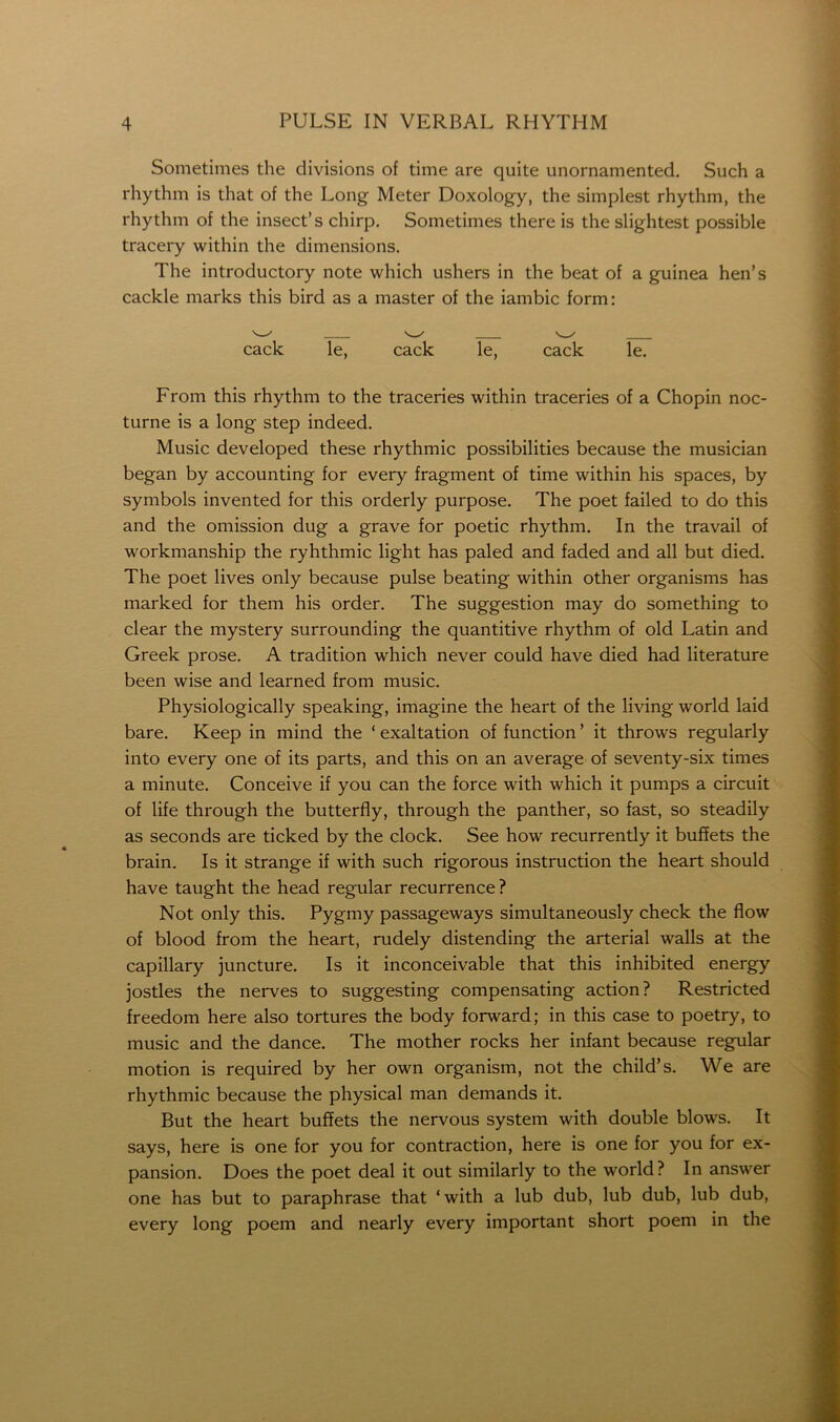 Sometimes the divisions of time are quite unornamented. Such a rhythm is that of the Long Meter Doxology, the simplest rhythm, the rhythm of the insect’s chirp. Sometimes there is the slightest possible tracery within the dimensions. The introductory note which ushers in the beat of a guinea hen’s cackle marks this bird as a master of the iambic form: cack Te, cack le, cack le. From this rhythm to the traceries within traceries of a Chopin noc- turne is a long step indeed. Music developed these rhythmic possibilities because the musician began by accounting for every fragment of time within his spaces, by symbols invented for this orderly purpose. The poet failed to do this and the omission dug a grave for poetic rhythm. In the travail of workmanship the ryhthmic light has paled and faded and all but died. The poet lives only because pulse beating within other organisms has marked for them his order. The suggestion may do something to clear the mystery surrounding the quantitive rhythm of old Latin and Greek prose. A tradition which never could have died had literature been wise and learned from music. Physiologically speaking, imagine the heart of the living world laid bare. Keep in mind the ‘ exaltation of function ’ it throws regularly into every one of its parts, and this on an average of seventy-six times a minute. Conceive if you can the force with which it pumps a circuit of life through the butterfly, through the panther, so fast, so steadily as seconds are ticked by the clock. See how recurrently it buffets the brain. Is it strange if with such rigorous instruction the heart should have taught the head regular recurrence ? Not only this. Pygmy passageways simultaneously check the flow of blood from the heart, rudely distending the arterial walls at the capillary juncture. Is it inconceivable that this inhibited energy jostles the nerves to suggesting compensating action? Restricted freedom here also tortures the body forward; in this case to poetry, to music and the dance. The mother rocks her infant because regular motion is required by her own organism, not the child’s. We are rhythmic because the physical man demands it. But the heart buffets the nervous system with double blows. It says, here is one for you for contraction, here is one for you for ex- pansion. Does the poet deal it out similarly to the world? In answer one has but to paraphrase that ‘with a lub dub, lub dub, lub dub, every long poem and nearly every important short poem in the