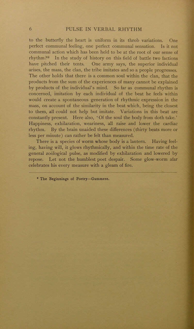 to the butterfly the heart is uniform in its throb variations. One perfect communal feeling, one perfect communal sensation. Is it not communal action which has been held to be at the root of our sense of rhythm?* In the study of history on this field of battle two factions have pitched their tents. One army says, the superior individual arises, the mass, the clan, the tribe imitates and so a people progresses. The other holds that there is a common soul within the clan, that the products from the sum of the experiences of many cannot be explained by products of the individual’s mind. So far as communal rhythm is concerned, imitation by each individual of the beat he feels within would create a spontaneous generation of rhythmic expression in the mass, on account of the similarity in the beat which, being the closest to them, all could not help but imitate. Variations in this beat are constantly present. Here also, ‘ Of the soul the body from doth take.’ Happiness, exhilaration, weariness, all raise and lower the cardiac rhythm. By the brain unaided these differences (thirty beats more or less per minute) can rather be felt than measured. There is a species of worm whose body is a lantern. Having feel- ing, having will, it glows rhythmically, and within the time rate of the general zoological pulse, as modified by exhilaration and lowered by repose. Let not the humblest poet despair. Some glow-worm afar celebrates his every measure with a gleam of fire. * The Beginnings of Poetry—Gummere.