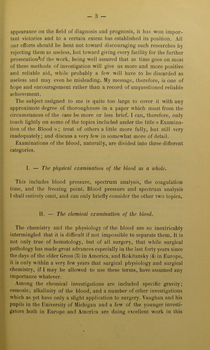 appearance on the field of diagnosis and prognosis, it has won impor- tant victories and to a certain extent has established its position. All our efforts should be bent not toward discouraging such researches by rejecting them as useless, but toward giving every facility for the further prosecution^of the work, being well assured that as time goes on most of these methods of investigation will give us more and more positive and reliable aid, while probably a few will have to be discarded as useless and may even be misleading. My message, therefore, is one of hope and encouragement rather than a record of unquestioned reliable achievement. The subject assigned to me is quite too large to cover it with any approximate degree of thoroughness in a paper which must from the circumstances of the case be more or less brief. I can, therefore, only touch lightly on some of the topics included under the title a Examina- tion of the Blood »; treat of others a little more fully, but still very inadequately; and discuss a very few in somewhat more of detail. Examinations of the blood, naturally, are divided into three different categories. I. — The physical examination of the blood as a whole. This includes blood pressure, spectrum analysis, the coagulation time, and the freezing point. Blood pressure and spectrum analysis I shall entirely omit, and can only briefly consider the other two topics. II. — The chemical examination of the blood. The chemistry and the physiology of the blood are so inextricably intermingled that it is difficult if not impossible to separate them. It is not only true of hematology, but of all surgery, that while surgical pathology has made great advances especially in the last forty years since the days of the elder Gross (3) in America, and Rokitansky (4) in Europe, it is only within a very few years that surgical physiology and surgical chemistry, if I may be allowed to use these terms, have assumed any importance whatever. Among the chemical investigations are included specific gravity; osmosis; alkalinity of the blood, and a number of other investigations which as yet have only a slight application to surgery. Vaughan and his pupils in the University of Michigan and a few of the younger investi- gators both in Europe and America are doing excellent work in this