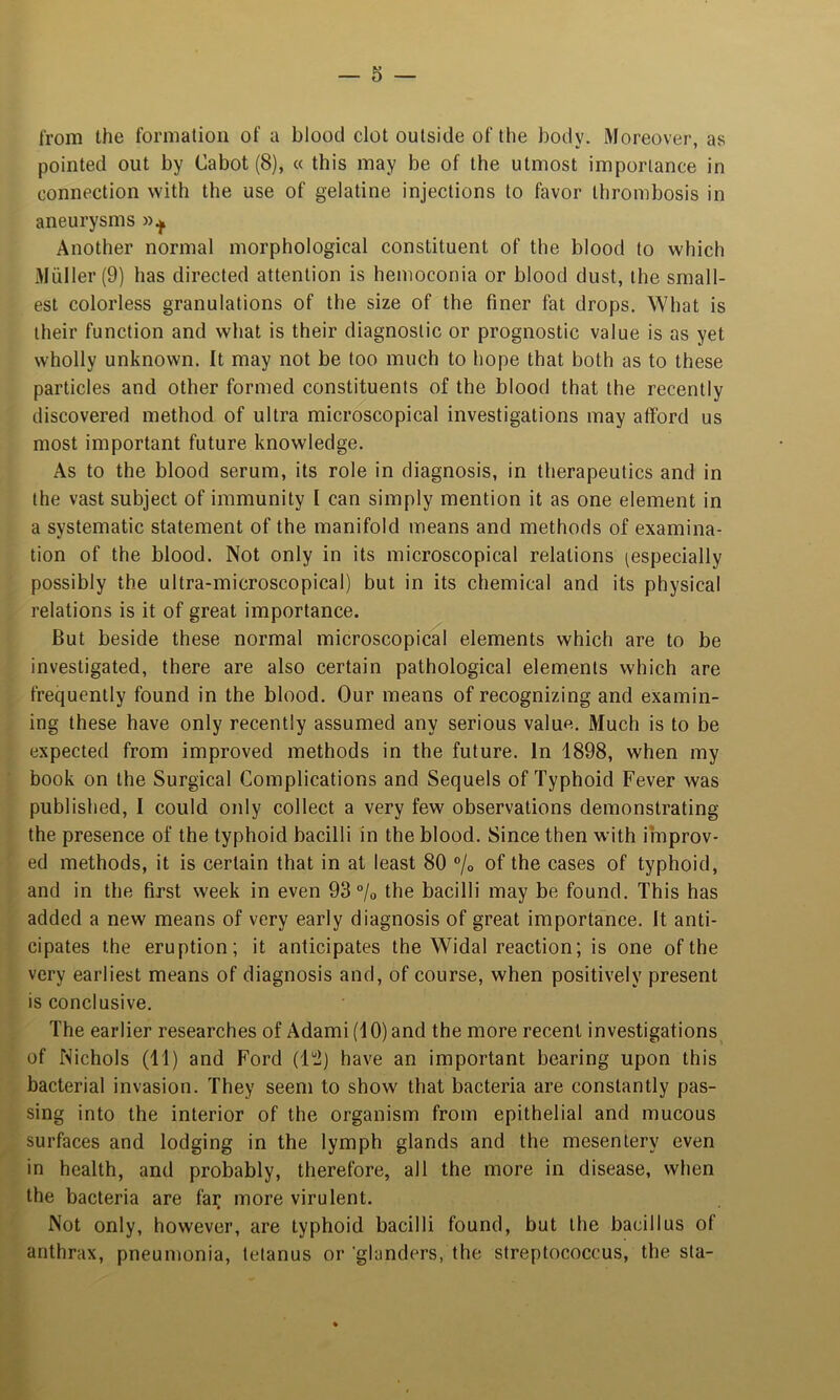 from the formation of a blood clot outside of the body. Moreover, as pointed out by Cabot (8), « this may be of the utmost importance in connection with the use of gelatine injections to favor thrombosis in aneurysms Another normal morphological constituent of the blood to which Muller (9) has directed attention is hemoconia or blood dust, the small- est colorless granulations of the size of the finer fat drops. What is their function and what is their diagnostic or prognostic value is as yet wholly unknown. It may not be too much to hope that both as to these particles and other formed constituents of the blood that the recently discovered method of ultra microscopical investigations may afford us most important future knowledge. As to the blood serum, its role in diagnosis, in therapeutics and in the vast subject of immunity I can simply mention it as one element in a systematic statement of the manifold means and methods of examina- tion of the blood. Not only in its microscopical relations ^especially possibly the ultra-microscopical) but in its chemical and its physical relations is it of great importance. But beside these normal microscopical elements which are to be investigated, there are also certain pathological elements which are frequently found in the blood. Our means of recognizing and examin- ing these have only recently assumed any serious value. Much is to be expected from improved methods in the future. In 1898, when my book on the Surgical Complications and Sequels of Typhoid Fever was published, I could only collect a very few observations demonstrating the presence of the typhoid bacilli in the blood. Since then with improv- ed methods, it is certain that in at least 80 ®/o of the cases of typhoid, and in the first week in even 93% the bacilli may be found. This has added a new means of very early diagnosis of great importance. It anti- cipates the eruption; it anticipates the Widal reaction; is one of the very earliest means of diagnosis and, of course, when positively present is conclusive. The earlier researches of Adami(10)and the more recent investigations^ of Nichols (11) and Ford (1“J) have an important bearing upon this bacterial invasion. They seem to show that bacteria are constantly pas- sing into the interior of the organism from epithelial and mucous surfaces and lodging in the lymph glands and the mesentery even in health, and probably, therefore, all the more in disease, when the bacteria are far more virulent. Not only, however, are typhoid bacilli found, but tlie bacillus of anthrax, pneumonia, tetanus or 'glanders, the streptococcus, the sta-