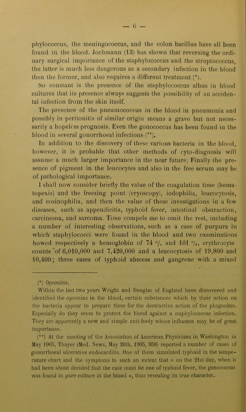 phylococcus, the meningococcus, and the colon bacillus have all been found in the blood. Jochmann (13) has shown that reversing the ordi- nary surgical importance of the staphylococcus and the streptococcus, the latter is much less dangerous as a secondary infection in the blood then the former, and also requires a different treatment (* (**)). So constant is the presence of the staphylococcus albus in blood cultures that its presence always suggests the possibility of an acciden- tal infection from the skin itself. The presence of the pneumococcus in the blood in pneumonia and possibly in peritonitis of similar origin means a grave but not neces- sarily a hopeless prognosis. Even the gonococcus has been found in the blood in several gonorrhoeal infections (''*). In addition to the discovery of these various bacteria in the blood, however, it is probable that other methods of cyto-diagnosis will assume a much larger importance in the near future. Finally the pre- sence of pigment in the leucocytes and also in the free serum may be of pathological importance. I shall now consider briefly the value of the coagulation time (hema- topexis) and the freezing point (cryoscopy), iodophilia, leucocytosis, and eosinophilia, and then the value of these investigations in a few diseases, such as appendicitis, typhoid fever, intestinal obstruction, carcinoma, and sarcoma. Time compels me to omit the rest, including a number of interesting observations, such as a case of purpura in which staphylococci were found in the blood and two examinations bowed respectively a hemoglobin of 74 % and 101 %, erythrocyte counts *of 6,010,000 and 7,420,000 and a leucocytosis of 19,800 and 10,400; three cases of typhoid abscess and gangrene with a mixed (*) Opsonins. Within the last two years Wright and Douglas of England have discovered and identified the opsonins in the blood, certain substances which by their action on the bacteria appear to prepare them for the destructive action of the phagocites. Especially do they seem to protect the blood against a staphylococcus infection. They are apparently a new and simple anti-body whose influence may be of great importance. (**) At the meeting of the Association of American Physicians in Washington in May 190d, Thayer (Med. News, May 20th, 190S, 958) reported a number of cases of gonorrhoeal ulcerative endocarditis. One of them simulated typhoid in the tempe- rature chart and the symptoms to such an extent that « on the 21st day, when it had been about decided that the case must be one of typhoid fever, the gonococcus was found in pure culture iri the blood », thus revealing its true character.