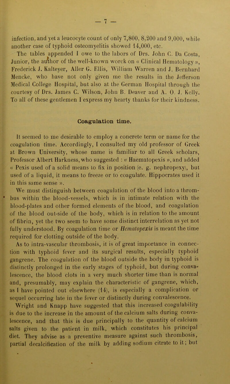 infection, and yet a leucocyte count of only 7,800, 8,200 and 9,000, while another case of typhoid osteomyelitis showed 14,000, etc. The tables appended I owe to the labors of Drs. John C. Da Costa, Junior, the author of the well-known worck on « Clinical Hematology », Frederick J. Kalteyer, Aller G. Ellis, William Warren and J. Bernhard Mencke, who have not only given me the results in the Jefferson Medical College Hospital, but also at the German Hospital through the courtesy of Drs. James C. Wilson, John B. Deaver and A. 0. J. Kelly. To all of these gentlemen I express my hearty thanks for their kindness. Coagulation time. It seemed to me desirable to employ a concrete term or name for the coagulation time. Accordingly, I consulted my old professor of Greek at Brown University, whose name is familiar to all Greek scholars. Professor Albert Harkness,who suggested : « Haematopexis »,and added « Pexis used of a solid means to fix in position (e. g. nephropexy), but used of a liquid, it means to freeze or to coagulate. Hippocrates used it in this same sense ». We must distinguish between coagulation of the blood into a throm- * bus within the blood-vessels, which is in intimate relation with the blood-plates and other formed elements of the blood, and coagulation of the blood out-side of the body, which is in relation to the amount of fibrin, yet the two seem to have some distinct interrelation as yet not fully understood. By coagulation time or Hematopexis is meant the time required for clotting outside of the body. As to intra-vascular thrombosis, it is of great importance in connec- tion with typhoid fever and its surgical results, especially typhoid gangrene. The coagulation of the blood outside the body in typhoid is distinctly prolonged in the early stages of typhoid, but during conva- lescence, the blood clots in a very much shorter time than is normal and, presumably, may explain the characteristic of gangrene, which, as I have pointed out elsewhere (14), is especially a complication or sequel occurring late in the fever or distinctly during convalescence. Wright and Knapp have suggested that this increased coagulability is due to the increase in the amount of the calcium salts during conva- lescence, and that this is due principally to the quantity of calcium salts given to the patient in milk, which constitutes his principal diet. They advise as a preventive measure against such thrombosis, partial decalcification of the milk by adding sodium citrate to it; but