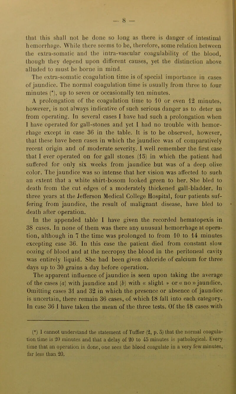 that this shall not be done so long as there is danger of intestinal hemorrhage. While there seems to be, therefore, some relation between the extra-somatic and the intra-vascular coagulability of the blood, though they depend upon different causes, yet the distinction above alluded to must be borne in mind. The extra-somatic coagulation time is of special importance in cases of jaundice. The normal coagulation time is usually from three to four minutes (*), up to seven or occasionally ten minutes. A prolongation of the coagulation time to 10 or even 12 minutes, however, is not always indicative of such serious danger as to deter us from operating. In several cases 1 have had such a prolongation when I have operated for gall-stones and yet I had no trouble with hemor- rhage except in case 36 in the table. It is to be observed, however, that these have been cases in which the jaundice was of comparatively recent origin and of moderate severity. I well remember the first case that I ever operated on for gall stones (15) in which the patient had suffered for only six weeks from jaundice but was of a deep olive color. The jaundice was so intense that her vision was affected to such an extent that a white shirt-bosom looked green to her. She bled to death from the cut edges of a moderately thickened gall-bladder. In three years at the Jefferson Medical College Hospital, four patients suf- fering from jaundice, the result of malignant disease, have bled to death after operation. In the appended table I have given the recorded hematopexis in 38 cases. In none of them was there any unusual hemorrhage at opera- tion, although in 7 the time was prolonged to from 10 to 14 minutes excepting case 36. In this case the patient died from constant slow oozing of blood and at the necropsy the blood in the peritoneal cavity was entirely liquid. She had been given chloride of calcium for three days up to 30 grains a day before operation. The apparent influence of jaundice is seen upon taking the average of the cases (a) with jaundice and {b) with « slight » or « no »jaundice. Omitting cases 31 and 32 in which the presence or absence of jaundice is uncertain, there remain 36 cases, of which 18 fall into each category. In case 36 I have taken the mean of the three tests. Of the 18 cases with (*) I cannot understand the statement of Tuffier (2, p. 5) that the normal coagula- tion time is 20 minutes and that a delay of 20 to 45 minutes is pathological. Every time that an operation is done, one sees the blood coagulate in a very few minutes, far less than 20.