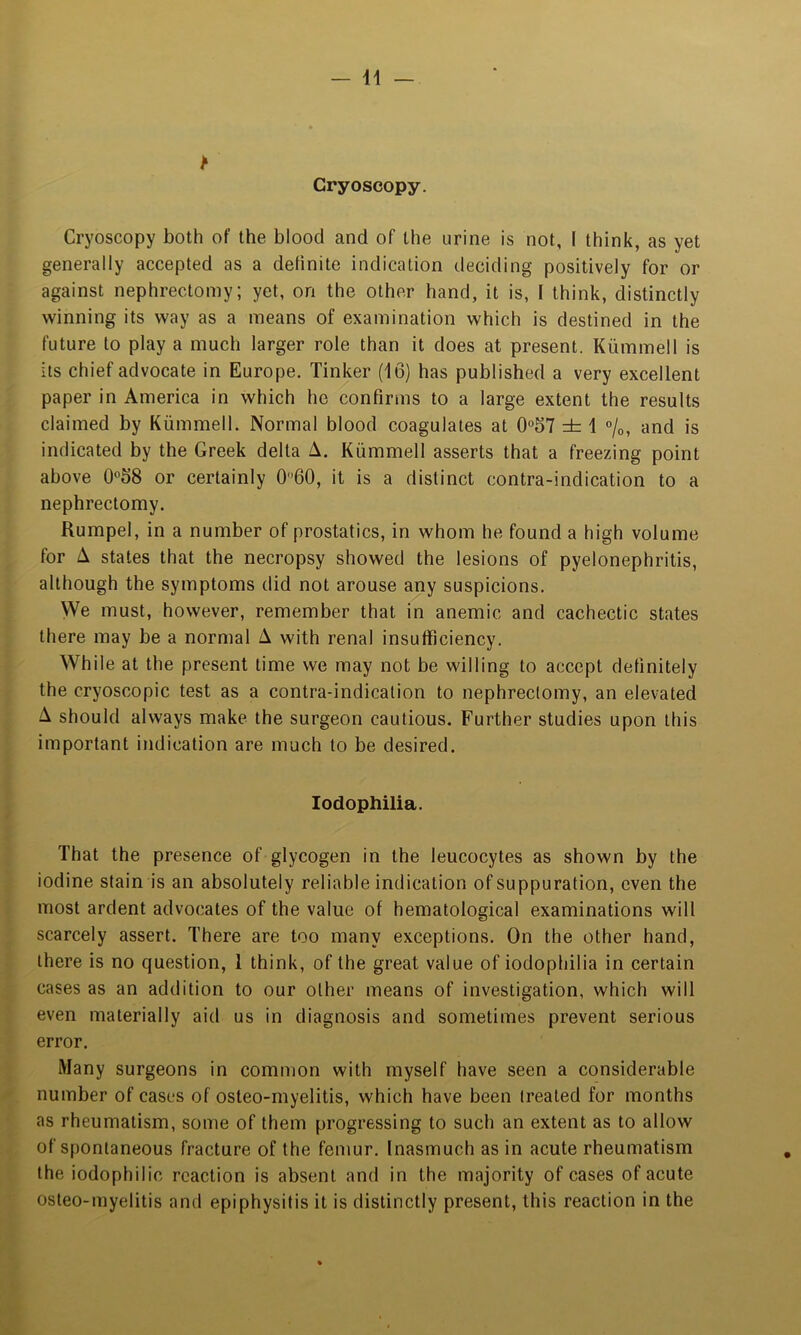 Cryoscopy. Cryoscopy both of the blood and of the urine is not, I think, as yet generally accepted as a definite indication deciding positively for or against nephrectomy; yet, on the other hand, it is, I think, distinctly winning its way as a means of examination which is destined in the future to play a much larger role than it does at present. Kiimmell is its chief advocate in Europe. Tinker (16) has published a very excellent paper in America in which he confirms to a large extent the results claimed by Kummell. Normal blood coagulates at 0°57 ± 1 °/o, and is indicated by the Greek delta A. Kummell asserts that a freezing point above 0°68 or certainly 060, it is a distinct contra-indication to a nephrectomy. Rumpel, in a number of prostatics, in whom he found a high volume for A states that the necropsy showed the lesions of pyelonephritis, although the symptoms did not arouse any suspicions. We must, however, remember that in anemic and cachectic states there may be a normal A with renal insufficiency. While at the present time we may not be willing to accept definitely the cryoscopic test as a contra-indication to nephrectomy, an elevated A should always make the surgeon cautious. Further studies upon this important indication are much to be desired. lodophilia. That the presence of glycogen in the leucocytes as shown by the iodine stain is an absolutely reliable indication of suppuration, even the most ardent advocates of the value of hematological examinations will scarcely assert. There are too many exceptions. On the other hand, there is no question, 1 think, of the great value of iodophilia in certain cases as an addition to our other means of investigation, which will even materially aid us in diagnosis and sometimes prevent serious error. Many surgeons in common with myself have seen a considerable number of cases of osteo-myelitis, which have been treated for months as rheumatism, some of them progressing to such an extent as to allow of spontaneous fracture of the femur. Inasmuch as in acute rheumatism the iodophilic reaction is absent and in the majority of cases of acute osteo-myelitis and epiphysitis it is distinctly present, this reaction in the