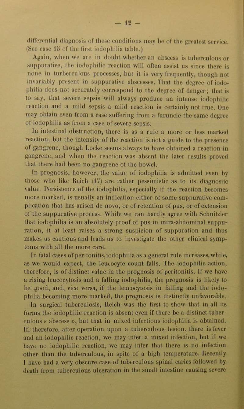 (lifl'omitial diagnosis of tlicse conditions may be of the greatest service. (See case 15 of the first iodophilia table.) Again, wlien we are in doubt whether an abscess is tuberculous or suppurative, the iodophilic reaction will often assist us since there is none in turberculous processes, but it is very frequently, though not invariably present in suppurative abscesses. That the degree of iodo- philia does not accurately correspond to the degree of danger; that is to say, that severe sepsis will always produce an intense iodophilic reaction and a mild sepsis a mild reaction is certainly not true. One may obtain even from a case suffering from a furuncle the same degree of iodophilia as from a case of severe sepsis. In intestinal obstruction, there is as a rule a more or less marked reaction, but the intensity of the reaction is not a guide to the presence of gangrene, though Locke seems always to have obtained a reaction in gangrene, and when the reaction was absent the later results proved that there had been no gangrene of the bowel. In prognosis, however, the value of iodophilia is admitted even by those who like Heich (17) are rather pessimistic as to its diagnostic value. Persistence of the iodophilia, especially if the reaction becomes more marked, is usually an indication either of some suppurative com- plication that has arisen de novo, or of retention of pus, or of extension of the suppurative process. While we can hardly agree with Schnitzler that iodophilia is an absolutely proof of pus in intra-abdominal suppu- ration, it at least raises a strong suspicion of suppuration and thus makes us cautious and leads us to investigate the other clinical symp- toms with all the more care. In fatal cases of peritonitis,iodophilia as a general rule increases, while, as we would expect, the leucocyte count falls. The iodophilic action, therefore, is of distinct value in the prognosis of peritonitis. If we have a rising leucocytosis and a falling iodophilia, the prognosis is likely to be good, and, vice versa, if the leucocytosis in falling and the iodo- philia becoming more marked, the prognosis is distinctly unfavorable. In surgical tuberculosis, Reich was the first to show that in all its forms the iodophilic reaction is absent even if there be a distinct tuber- culous « abscess w, but that in mixed infections iodophilia is obtained. If, therefore, after operation upon a tuberculous lesion, there is fever and an iodophilic reaction, we may infer a mixed infection, but if we have no iodophilic reaction, we may infer that there is no infection other than the tuberculous, in spite of a high temperature. Recently I have had a very obscure case of tuberculous spinal caries followed by death from tuberculous ulceration in the small intestine causing severe