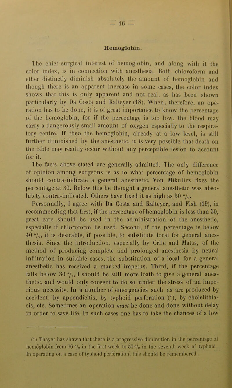 Hemoglobin. The chief surgical interest, of hemoglobin, and along with it the color index, is in connection with anesthesia. Both chloroform and ether distinctly diminish absolutely the amount of hemoglobin and though there is an apparent increase in some cases, the color index shows that this is only apparent and not real, as has been shown particularly by Da Costa and Kaltcycr (18). When, therefore, an ope- ration has to be done, it is of great importance to know the percentage of the hemoglobin, for if the percentage is too low, the blood may carry a dangerously small amount of oxygen especially to the respira- tory centre. If then the hemoglobin, already at a low level, is still further diminished by the anesthetic, it is very possible that death on the table may readily occur without any perceptible lesion to account for it. The facts above stated are generally admitted. The only difference of opinion among surgeons is as to what percentage of hemoglobin should contra-indicate a general anesthetic. Von Mikulicz fixes the percentage at oO. Below this he thought a general anesthetic was abso- lutety contra-indicated. Others have fixed it as high as 50 %• Personnally, I agree with Da Costa and Kalteyer, and Fish (19), in recommending that first, if the percentage of hemoglobin is less than 50, great care should be used in the administration of the anesthetic, especially if chloroform be used. Second, if the percentage is below 40 ®/o) it is desirable, if possible, to substitute local for general anes- thesia. Since the introduction, especially by Crile and Matas, of the method of producing complete and prolonged anesthesia by neural infiltration in suitable cases, the substitution of a local for a general anesthetic has received a marked impetus. Third, if the percentage falls below 30 “/„, I should be still more loath to give a general anes- thetic, and would only consent to do so under the stress of an impe- rious necessity. In a number of emergencies such as are produced by accident, by appendicitis, by typhoid perforation (*), by cholelithia- sis, etc. Sometimes an operation must be done and done without delay in order to save life. In such cases one has to take the chances of a low (*) Thayer has shown that there is a progressive diminution in the percentage of hemoglobin from 76 % in the first week to 50% in the seventh week of typhoid In operating on a case of typlioid perforation, this sliouhl be remembered .