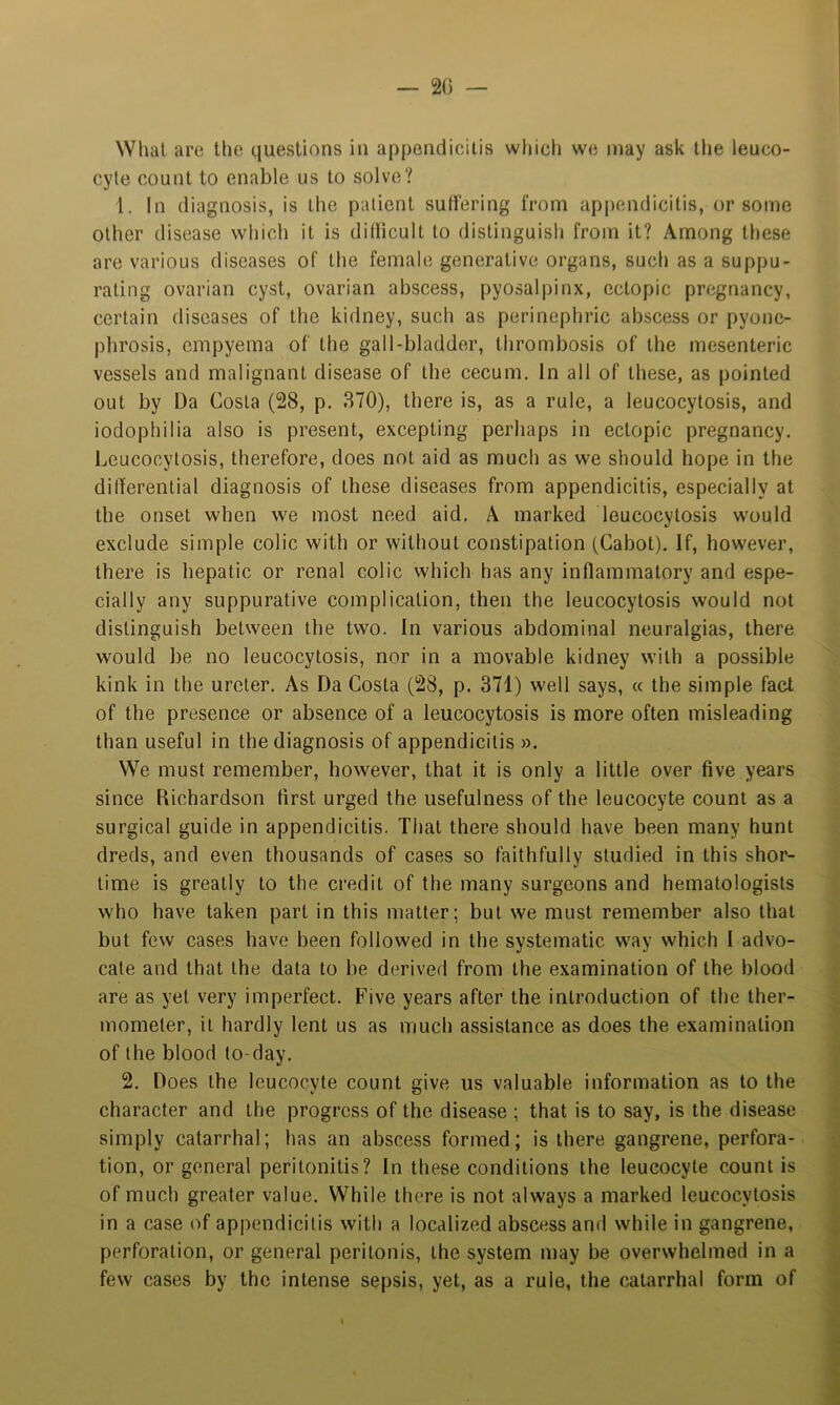 — 20 — Whal are the questions in appendicitis which we may ask the leuco- cyte count to enable us to solve? 1. In diagnosis, is the patient suliering from appendicitis, or some other disease which it is ditlicult to distinguish from it? Among these are various diseases of the female generative organs, such as a suppu- rating ovarian cyst, ovarian abscess, pyosalpinx, ectopic pregnancy, certain diseases of the kidney, such as perinephric abscess or pyone- phrosis, empyema of the gall-bladder, thrombosis of the mesenteric vessels and malignant disease of the cecum. In all of these, as pointed out by Da Costa (28, p. 370), there is, as a rule, a leucocytosis, and iodophilia also is present, excepting perhaps in ectopic pregnancy. Leucocytosis, therefore, does not aid as much as we should hope in the differential diagnosis of these diseases from appendicitis, especially at the onset when we most need aid. A marked leucocytosis would exclude simple colic with or without constipation (Cabot). If, however, there is hepatic or renal colic which has any inflammatory and espe- cially any suppurative complication, then the leucocytosis would not distinguish between the two. In various abdominal neuralgias, there would be no leucocytosis, nor in a movable kidney with a possible kink in the ureter. As Da Costa (28, p. 371) well says, « the simple fact of the presence or absence of a leucocytosis is more often misleading than useful in the diagnosis of appendicitis ». We must remember, however, that it is only a little over five years since Richardson first urged the usefulness of the leucocyte count as a surgical guide in appendicitis. That there should have been many hunt dreds, and even thousands of cases so faithfully studied in this shor- time is greatly to the credit of the many surgeons and hematologists who have taken part in this matter; but we must remember also that but few cases have been followed in the systematic way which I advo- cate and that the data to be derived from the examination of the blood are as yet very imperfect. Five years after the introduction of the ther- mometer, it hardly lent us as much assistance as does the examination of the blood to-day. 2. Does the leucocyte count give us valuable information as to the character and the progress of the disease ; that is to say, is the disease simply catarrhal; has an abscess formed; is there gangrene, perfora- tion, or general peritonitis? In these conditions the leucocyte count is of much greater value. While there is not always a marked leucocytosis in a case of appendicitis with a localized abscess and while in gangrene, perforation, or general peritonis, the system may be overwhelmed in a few cases by the intense sepsis, yet, as a rule, the catarrhal form of