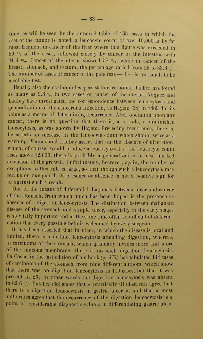 time, as will be seen by the annexed table of 135 cases in which the seat of the tumor is noted, a leucocyte count of over 10,000 is by far most frequent in cancer of the liver where this figure was exceeded in 80 ®/o of the cases, followed closely by cancer of the intestine with 71.4 ®/o. Cancer of the uterus showed 52 °/o, while in cancer of the breast, stomach, and rectum, the percenlage varied from 25 to 33.3 »/o. The number of cases of cancer of the pancreas — 4 — is too small to be a reliable test. Usually also the eosinophiles persist in carcinoma. Tulfier has found as many as 9.3 ®/o in two cases of cancer of the uterus. Vaquez and Laubry have-investigated the correspondence between leucocytosis and generalization of the cancerous infection, as Hayem (34) in 1889 did its value as a means of determining recurrence. After operation upon any cancer, there is no question that there is, as a rule, a diminished leucocytosis, as was shown by Hayem. Preceding recurrence, there is, he asserts an increase in the leucocyte count which should serve as a warning. Vaquez and Laubry assert that (in the absence of ulceration, w'hich, of course, w^ould produce a leucocytosis) if the leucocyte count rises above 12,000, there is probably a generalization or else marked extension of the growth. Unfortunately, however, again, the number of exceptions to this rule is large, so that though such a leucocytosis may put us on our guard, its presence or absence is not a positive sign for or against such a result. One of the means of differential diagnosis between ulcer and cancer of the stomach, from which much has been hoped is the presence or absence of a digestion leucocytosis. The distinction between malignant disease of the stomach and simple ulcer, especially in the early stages is so vitally important and at the same time often so difficult of determi- nation that every possible help is welcomed by every surgeon. It has been asserted that in ulcer, in which the disease is local and limited, there is a distinct leucocytosis attending digestion, whereas, in carcinoma of the stomach, which gradually invades more and more of the mucous membrane, there is no such digestion leucocytosis. Da Costa, in the last edition of his book (p. 477) has tabulated 144 cases of carcinoma of the stomach from nine different authors, which show that there was no digestion leucocytosis in 119 cases, but that it was present in 25; in other words the digestion leucocytosis was absent in 82.6 /o. Fulcher (35) states that « practically all observers agree that there is a digestion leucocytosis in gastric ulcer », and that « most authorities agree that the occurrence of the digestion leucocytosis is a point of considerable diagnostic value » in differentiating gastric ulcer