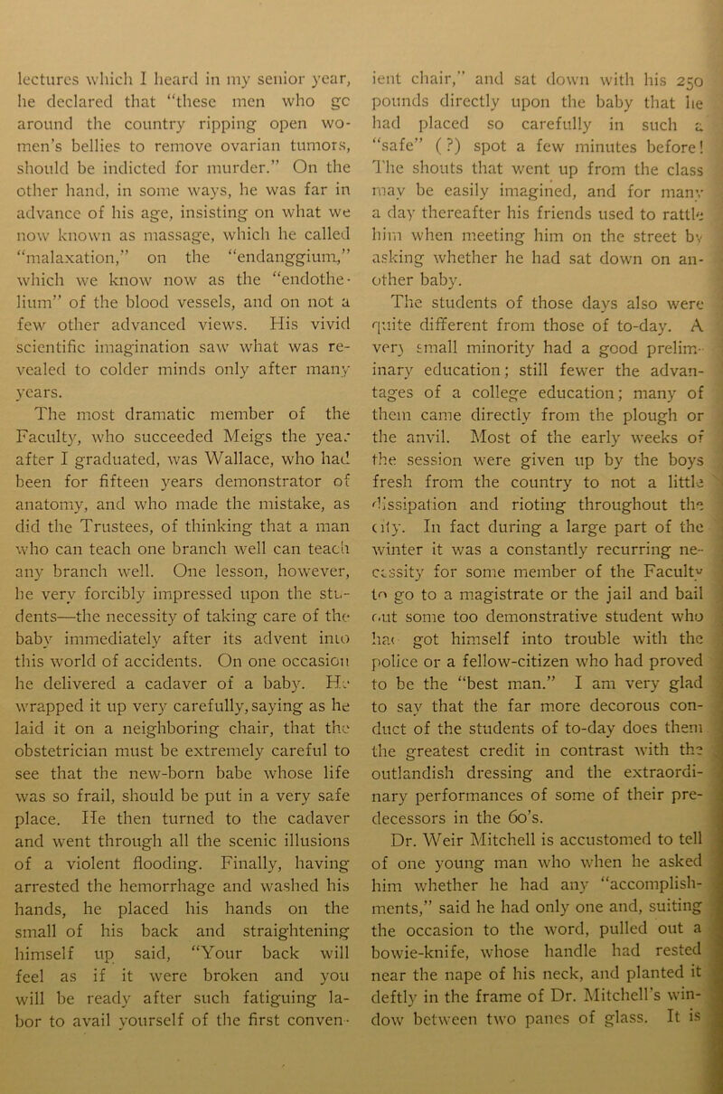 he declared that “these men who gc around the country ripping open wo- men’s bellies to remove ovarian tumors, should be indicted for murder.” On the other hand, in some ways, he was far in advance of his age, insisting on what we now known as massage, which he called “malaxation,” on the “endanggiuni,” which we know now as the “endothe- lium” of the blood vessels, and on not a few other advanced views. His vivid scientific imagination saw what was re- vealed to colder minds only after many years. The most dramatic member of the Faculty, who succeeded Meigs the year after I graduated, was Wallace, who had been for fifteen years demonstrator of anatomy, and who made the mistake, as did the Trustees, of thinking that a man who can teach one branch well can teach any branch well. One lesson, however, he very forcibly impressed upon the stu- dents—the necessity of taking care of the baby immediately after its advent inio this world of accidents. On one occasion he delivered a cadaver of a baby. He wrapped it up very carefully, saying as he laid it on a neighboring chair, that the obstetrician must be extremely careful to see that the new-born babe whose life was so frail, should be put in a very safe place. He then turned to the cadaver and went through all the scenic illusions of a violent flooding. Finally, having arrested the hemorrhage and washed his hands, he placed his hands on the small of his back and straightening himself up said, “Your back will feel as if it were broken and you will be ready after such fatiguing la- bor to avail yourself of the first conven- pounds directly upon the baby that he had placed so carefully in such a “safe” (?) spot a few minutes before! The shouts that went up from the class may be easily imagined, and for many a day thereafter his friends used to rattle him when meeting him on the street bv asking whether he had sat down on an- other baby. The students of those days also were quite different from those of to-day. A ver} small minority had a good prelim- inary education; still fewer the advan- tages of a college education; many of them came directly from the plough or the anvil. Most of the early weeks of the session were given up by the boys fresh from the country to not a little dissipation and rioting throughout the city. In fact during a large part of the winter it was a constantly recurring ne- cessity for some member of the Faculty t<^ go to a magistrate or the jail and bail f.ut some too demonstrative student who ha< got himself into trouble with the police or a fellow-citizen who had proved to be the “best man.” I am very glad to say that the far more decorous con- duct of the students of to-day does them the greatest credit in contrast with the outlandish dressing and the extraordi- nary performances of some of their pre- decessors in the 6o’s. Dr. Weir Mitchell is accustomed to tell of one young man who when he asked him whether he had any “accomplish- ments,” said he had only one and, suiting the occasion to the word, pulled out a bowie-knife, whose handle had rested near the nape of his neck, and planted it deftly in the frame of Dr. Mitchell’s win- dow between two panes of glass. It is