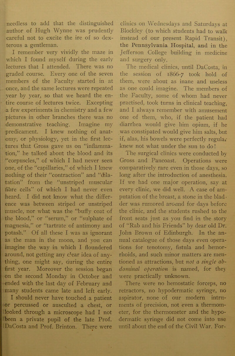 needless to add that the distinguished author of Hugh Wynne was prudently careful not to excite the ire of so dex- terous a gentleman. I remember very vividly the maze in which I found myself during the early lectures that I attended. There was no graded course. Every one of the seven members of the Faculty started in at once, and the same lectures were repeated year by year, so that we heard the en- tire course of lectures twice. Excepting a few experiments in chemistry and a few pictures in other branches there was no demonstrative teaching. Imagine my predicament. I knew nothing of anat- omy, or physiology, yet in the first lec- tures that Gross gave us on “inflamma- tion,” he talked about the blood and its “corpuscles,” of which I had never seen one, of the “capillaries,” of which I knew nothing of their “contraction” and “dila- tation” from the “unstriped muscular fibre cells” of which I had never even heard. I did not know what the differ- ence was between striped or unstriped muscle, nor what was the “buffy coat of the blood,” or “serum,” or “sulphate of magnesia,” or “tartrate of antimony and potash.” Of all these I was as ignorant as the man in the moon, and you can imagine the way in which I floundered around, not getting any e’ear idea of any- thing, one might say, during the entire first year. Moreover the session began on the second Monday in October and ended with the last day of February and many students came late and left early. I should never have touched a patient ‘ or percussed or ausculted a chest, or looked through a microscope had I not 'been a private pupil of the late Prof. DaCosta and Prof. Rrinton. There were * clinics on Wednesdays and Saturdays at Blockley (to which students had to walk instead of our present Rapid Transit), the Pennsylvania Hospital, and in the Jefferson College building in medicine and surgery only. The medical clinics, until DaCosta, in the session of 1866-7 took hold of them, were about as inane and useless as one could imagine. The members of the Faculty, some of whom had never practised, took turns in clinical teaching, and I always remember with amusement one of them, who, if the patient had diarrhea v/ould give him opium, if he was constipated would give him salts, but if, alas, his bowels were perfectly regular knew not what under the sun to do! The surgical clinics were conducted by Gross and Pancoast. Operations were comparatively rare even in those days, so long after the introduction of anesthesia. If we had one major operation, say at every clinic, we did well. A case of am- putation of the breast, a stone in the blad- der was rumored around for days before the clinic, and the students rushed to the front seats just as you find in the story of “Rab and his Friends” by dear old Dr. John Brown of Edinburgh. In the an- nual catalogue of those days even opera- tions for tenotomy, fistula and hemor- rhoids, and such minor matters are men- tioned as attractions, but not a single ab- dominal operation is named, for they were practically unknown. There were no hemostatic forceps, no retractors, no hypodermatic syringe, no aspirator, none of our modern intru- ments of precision, not even a thermom- eter, for the thermometer and the hypo- dermatic syringe did not come into use until about the end of the Civil War. For-