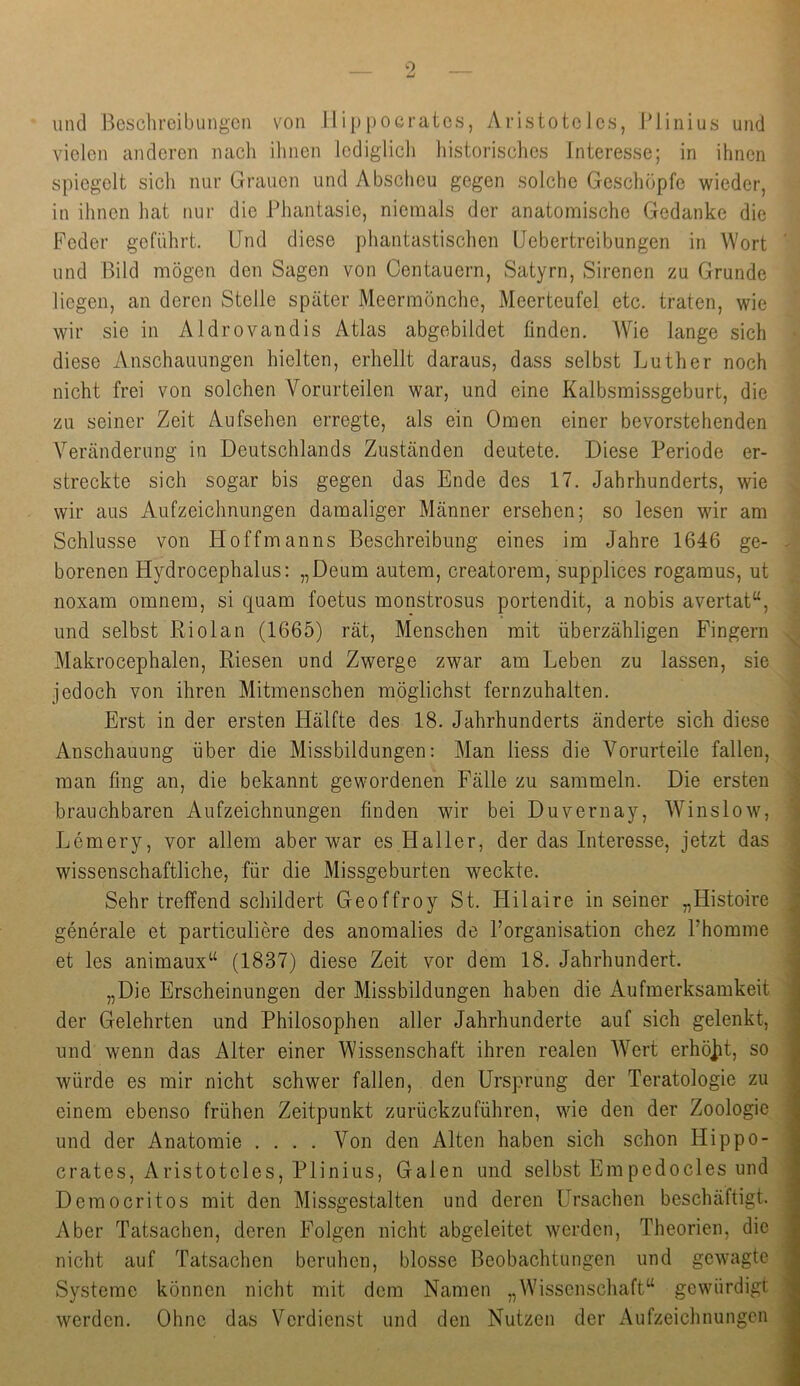 vielen anderen nach ihnen lediglich historisches Interesse; in ihnen spiegelt sich nur Grauen und Abscheu gegen solche Geschöpfe wieder, in ihnen hat nur die Phantasie, niemals der anatomische Gedanke die Feder geführt. Und diese phantastisclien IJebertreibungen in Wort und Bild mögen den Sagen von Centauern, Satyrn, Sirenen zu Grunde liegen, an deren Stelle später Meermönche, Meerteufel etc. traten, wie wir sie in Aldrovandis Atlas abgebildet finden. AVie lange sich diese Anschauungen hielten, erhellt daraus, dass selbst Luther noch nicht frei von solchen Vorurteilen war, und eine Kalbsmissgeburt, die zu seiner Zeit Aufsehen erregte, als ein Omen einer bevorstehenden Veränderung in Deutschlands Zuständen deutete. Diese Periode er- streckte sich sogar bis gegen das Ende des 17. Jahrhunderts, wie wir aus Aufzeichnungen damaliger Männer ersehen; so lesen wir am Schlüsse von Hoffmanns Beschreibung eines im Jahre 1646 ge- borenen Hydrocephalus: „Deum autem, creatorem, supplices rogamus, ut noxam omnem, si quam foetus monstrosus portendit, a nobis avertat“, und selbst Riolan (1665) rät, Menschen mit überzähligen Fingern Makrocephalen, Riesen und Zwerge zwar am Leben zu lassen, sie jedoch von ihren Mitmenschen möglichst fernzuhalten. Erst in der ersten Hälfte des 18. Jahrhunderts änderte sich diese Anschauung über die Missbildungen: Man Hess die Vorurteile fallen, man fing an, die bekannt gewordenen Fälle zu sammeln. Die ersten brauchbaren Aufzeichnungen finden wir bei Duvernay, AVinslow, Lemery, vor allem aber war es Haller, der das Interesse, jetzt das wissenschaftliche, für die Missgeburten weckte. Sehr treffend schildert Geoffroy St. Hilaire in seiner „Histoire generale et particuliere des anomalies de Porganisation chez Phomme et les animaux“ (1837) diese Zeit vor dem 18. Jahrhundert. „Die Erscheinungen der Missbildungen haben die Aufmerksamkeit der Gelehrten und Philosophen aller Jahrhunderte auf sich gelenkt, und wenn das Alter einer Wissenschaft ihren realen AA^ert erhö]it, so würde es mir nicht schwer fallen, den Ursprung der Teratologie zu einem ebenso frühen Zeitpunkt zurückzuführen, wie den der Zoologie und der Anatomie .... A^on den Alten haben sich schon Hippo- crates, Aristoteles, Plinius, Galen und selbst Empedocles und Democritos mit den Missgestalten und deren Ursachen beschäftigt. Aber Tatsachen, deren Folgen nicht abgeleitet werden, Theorien, die nicht auf Tatsachen beruhen, blosse Beobachtungen und gewagte Systeme können nicht mit dem Namen „Wissenschaft“ gewürdigt werden. Ohne das Verdienst und den Nutzen der Aufzeichnungen