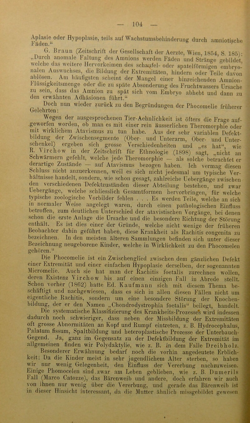 Aplasie oder Hypoplasie, teils auf Wachsturnsbeliiiulerung durch amniotische häden.“ G. Braun (Zeitschrift der Gesellschaft der Aerzte, Wien, 1854 S 185)- „Durch anomale Faltung dos Amnions werden Fäden und Stränge’gebildet welche das weitere Hervorkoimen des schapfol- oder spatelfönnigen embryo- nalen Auswuchses, die Bildung der Extremitäten, hindern oder Teile davon ablösen Am häufigsten scheint der Mangel einer hinreichenden Amnion- rlussigkeitsmenge oder die zu späte Absonderung des Fruchtwassers Ursache zu sein, dass das Amnion zu spät sich vom Embryo abhebt und dann zu den erwähnten Adhäsionen führt.“ Doch nun wieder zurück zu den Begründungen der Phocomelie früherer Gelehrten: Wegen der ausgesprochenen Tier-Aehnlichkeit ist öfters die Frage auf- geworfen worden, ob man es mit einer rein äusserlichen Theromorphie oder mit wirklichem Atavismus zu tun habe. Aus der sehr variablen Defekt- bildung der Zwischensegmente (Ober- und Unterarm, Ober- und Unter- schenkel) ergeben sich grosse Verschiedenheiten und „es hat“ wie R. Virchow in der Zeitschrift für Ethnologie (1898) sagt, „nicht an Schwärmern gefehlt, welche jede Theromorphie — als solche betrachtet er derartige Zustände — auf Atavismus bezogen haben. Ich vermag diesen • Schluss nicht anzuerkennen, weil es sich nicht jedesmal um typische Ver- hältnisse handelt, sondern, wie schon gesagt, zahlreiche Uebergänge zwischen den verschiedenen Defektzuständen dieser Abteilung bestehen, und zwar Uebergänge, welche schliesslich Gesamtformen hervorbringen, für welche typische zoologische Vorbilder fehlen ... Es werden Teile, welche an sich in normaler Weise angelegt waren, durch einen pathologischen Einfluss betroffen, zum deutlichen Unterschied der atavistischen Vorgänge, bei denen schon die ei-ste Anlage die Ursache und die besondere Richtung der Störung - enthält. Es ist dies einer der Gründe, welche nicht wenige der früheren Beobachter dahin geführt haben, diese Krankheit als Rachitis congenita zu i bezeichnen, ln den meisten älteren Sammlungen befinden sich unter dieser I Bezeichnung neugeborene Kinder, welche in Wirklichkeit zu den Phocomelen I gehören.“ | Die Phocomelie ist ein Zwischenglied zwischen dem gänzlichen Defekt j einer Extremität und einer einfachen Hypoplasie derselben, der sogenannten J Micromelie. Auch sie hat man der Rachitis foetalis zurechnen wollen, l deren Existenz Virchow bis auf einen einzigen Fall in Abrede stellt. J Schon vorher (1862) hatte Ed. Kaufmann sich mit diesem Thema be- ■ schäftigt und nachgewiesen, dass es sich in allen diesen Fällen nicht um 1 feigentliche Rachitis, sondern um eine besondere Störung der Knochen- jl bildimg, der er den Namen „Chondrodystrophia foetalis“ beilegt, handelt. .1 Die systematische Klassifizierung des Krankheits-Prozesse^ wird indessen « dadurch noch schwieriger, dass neben der Missbildung der Extremitäten fl oft grosse Abnormitäten an Kopf und Rumpf eintreten, z. B. Hydrocephalus, fl Palatum fissum, Spaltbildung und heteroplastische Prozesse der Unterbauch- fl Gegend. Ja, ganz im Gegensatz zu der Defektbildung der Extremität im fl allgemeinen finden wir Polydaktylie, wie z. B. in dem Falle Dreibholz. fl Besonderer Erwähnung bedarf noch die vorhin angedeutete Erblich- fl keit: Da die Kinder meist in sehr jugendlichem Alter sterben, so haben fl wir nur wenig Gelegenheit, den Einfluss der Vererbung nachzuweisen, fl Einige Phomocelen sind.zwar am Leben geblieben, wie z. B. Dumerils fl Fall (Marco Catozze), das Bärenweib und andere, doch erfahren wir auch fl von ihnen nur wenig über die Vererbung, und gerade das Bärenweib ist fl in dieser Hinsicht interessant, da die Mutter ähnlich missgebildet gewesen fl