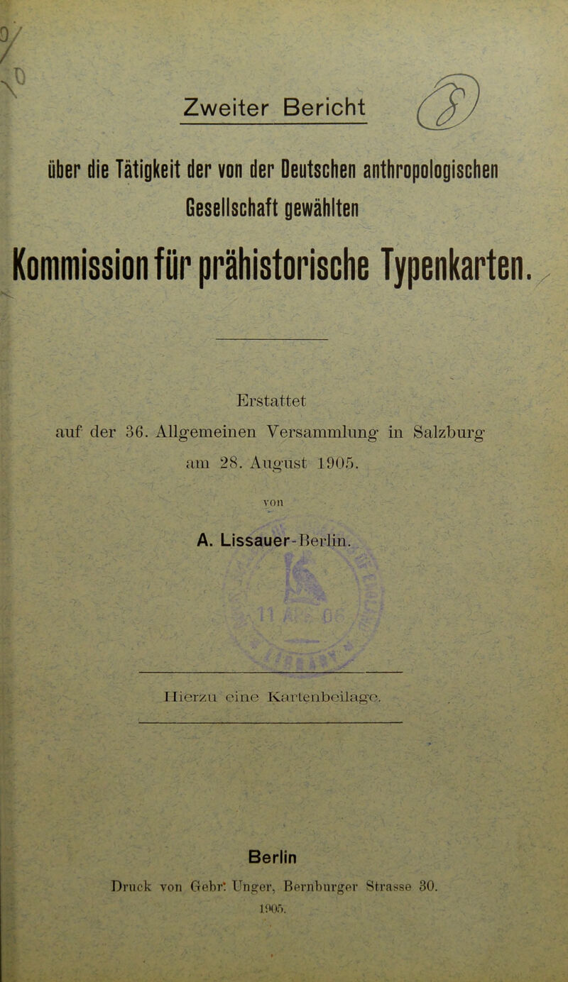 N? Zweiter Bericht über die Tätigkeit der von der Deutschen anthropologischen Gesellschaft gewählten Erstattet auf der 36. Allgemeinen Versammlung in Salzburg am 28. August 1905. o von A. Lissauer-Berlin. Hierzu eine Kartenbcilagc. Berlin Druck vor Ctebr! Unger, Bernburger Strasse 30.