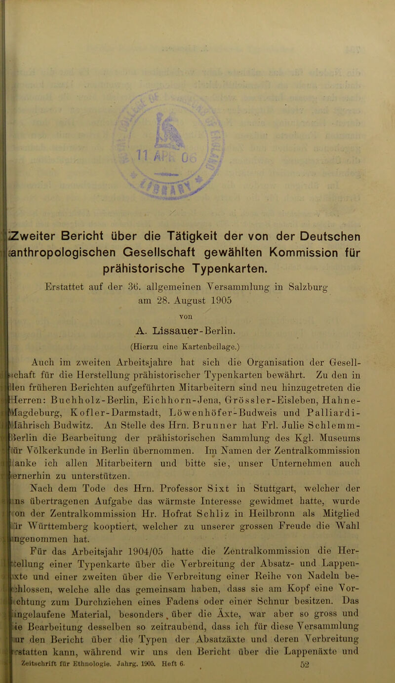 ' Zweiter Bericht über die Tätigkeit der von der Deutschen anthropologischen Gesellschaft gewählten Kommission für prähistorische Typenkarten. Erstattet auf der 36. allgemeinen Versammlung- in Salzburg am 28. August 1905 von A. Lissauer-Berlin. (Hierzu eine Kartenbeilage.) Auch im zweiten Arbeitsjahre hat sich die Organisation der Gesell- schaft für die Herstellung prähistorischer Typenkarten bewährt. Zu den in den früheren Berichten aufgeführten Mitarbeitern sind neu hiuzugetreten die lerren: Buchholz-Berlin, Eichhorn-Jena, Grössler-Eisleben, Hahne- Jagdeburg, Kofler-Darmstadt, Löwenhöfer-Budweis und Palliardi- lährisch Budwitz. An Stelle des Hrn. Brunner hat Frl. Julie Schlemm- Berlin die Bearbeitung der prähistorischen Sammlung des Kgl. Museums iiür Völkerkunde in Berlin übernommen. Im Namen der Zentralkommission anke ich allen Mitarbeitern und bitte sie, unser Unternehmen auch ■R'ernerhin zu unterstützen. Nach dem Tode des Hrn. Professor Sixt in Stuttgart, welcher der ns übertragenen Aufgabe das wärmste Interesse gewidmet hatte, wurde on der Zentralkommission Hr. Hofrat Schliz in Heilbronn als Mitglied är Württemberg kooptiert, welcher zu unserer grossen Freude die Wahl :[j!ngenommen hat. Für das Arbeitsjahr 1904/05 hatte die Zentralkommission die Her- I Teilung einer Typenkarte über die Verbreitung der Absatz- und Lappen- 'xte und einer zweiten über die Verbreitung einer Reihe von Nadeln be- ihlossen, welche alle das gemeinsam haben, dass sie am Kopf eine Vor- chtung zum Durchziehen eines Fadens oder einer Schnur besitzen. Das ingelaufene Material, besonders , über die Äxte, war aber so gross und ie Bearbeitung desselben so zeitraubend, dass ich für diese Versammlung ur den Bericht über die Typen der Absatzäxte und deren Verbreitung 'statten kann, während wir uns den Bericht über die Lappenäxte und Zeitschrift für Ethnologie. Jahrg. 1905. Heft 6- 52