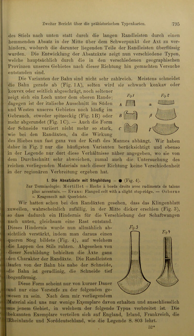 des Stiels nach unten statt durch die langen Randleisten durch einen hemmenden Absatz in der Mitte über dem Schwerpunkt der Axt zu ver- hindern, wodurch die darunter liegenden Teile der Randleisten überflüssig wurden. Die Entwicklung der Absatzäxte zeigt nun verschiedene Typen, welche hauptsächlich durch die in den verschiedenen geographischen Provinzen unseres Gebietes nach dieser Richtung hin gemachten Versuche entstanden sind. Die Varianten der Bahn sind nicht sehr zahlreich. Meistens schneidet die Bahn gerade ab (Fig. 1A), selten wird sie schwach konkav oder konvex oder seitlich abgeschrägt, noch seltener zeigt sich ein Loch unter dem oberen Rande; dagegen ist der italische Ausschnitt im Süden und Westen unseres Gebietes noch häufig im Gebrauch, etweder spitzeckig (Fig. 1 B) oder mehr abgerundet (Fig. 1C). — Auch die Form der Schneide variiert nicht mehr so stark, wie bei den Randäxten, da die Wirkung des Hiebes nun fast ganz von der Kraft des Mannes abhängt. Wir haben daher in Fig. 2 nur die häufigsten Varianten berücksichtigt und ebenso in der Legende nur dort diese Verhältnisse näher angegeben, wo sie von dem Durchschnitt sehr abweichen, zumal auch die Untersuchung des reichen vorliegenden Materials nach dieser Richtung keine Verschiedenheit in der regionären Verbreitung ergeben hat. I. Die Absatzäxte mit Stegbildung = • (Fig. 4). Zur Terminologie: Mortillet = Hache ä bords droits avec rudiments de talons plus accentues. — Evans: Flanged celt with a slight stop-ridge. — Osborne — Kragen celt mit Querleiste. Wir hatten schon bei den Randäxten gesehen, dass das Klingenblatt zuweilen, wahrscheinlich zufällig, in der Mitte dicker erschien (Fig. 3), so dass dadurch ein Hindernis für die Verschiebung der Schaftwangen nach unten, gleichsam eine Rast entstand. Dieses Hindernis wurde nun allmählich ab- sichtlich verstärkt, indem man daraus einen queren Steg bildete (Fig. 4), auf welchem die Lappen des Stils ruhten. Abgesehen von dieser Neubildung behielten die Äxte ganz den Charakter der Randäxte. Die Randleisten laufen von der Bahn bis nahe der Schneide, die Bahn ist geradlinig, die Schneide tief bogenförmig. Diese Form scheint nur von kurzer Dauer und nur eine Vorstufe zu der folgenden ge- wesen zu sein. Nach dem mir vorliegendem ''Material sind uns nur wenige Exemplare davon erhalten und ausschliesslich aus jenem Gebiet, in welchem der folgende Typus verbreitet ist. Die bekannten Exemplare verteilen sich auf England, Irland, Frankreich, die Rheinlande und Norddeutschland, wie die Legende S. 803 lehrt. 52*