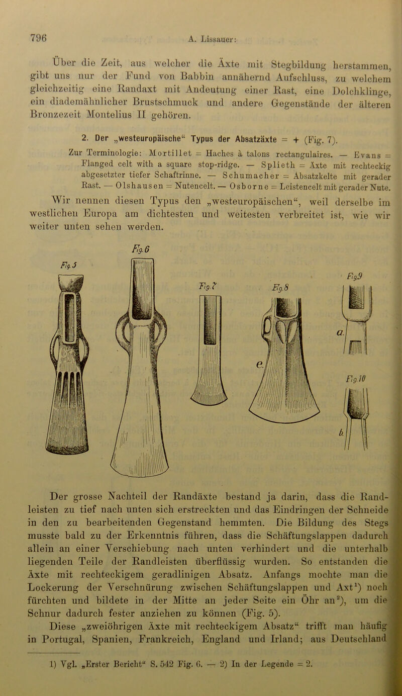 Uber die Zeit, aus welcher die Äxte mit Stegbildung herstammen, gibt uns nur der Fund von Babbin annähernd Aufschluss, zu welchem gleichzeitig eine Randaxt mit Andeutung einer Rast, eine Dolchklinge, ein diademähnlicher Brustschmuck und andere Gegenstände der älteren Bronzezeit Montelius II gehören. 2. Der „westeuropäische“ Typus der Absatzäxte = + (Fig. 7). Zur Terminologie: Mortillet = Haches ä talons rectangulaires. — Evans = Flanged celt with a square stop-ridge. — Splieth = Äxte mit rechteckig abgesetzter tiefer Schaftrinne. — Schumacher = Absatzkelte mit gerader Rast. — Olshausen = Nutencelt. — Osborne = Leistencelt mit gerader Nute. Wir nennen diesen Typus den „westeuropäischen“, weil derselbe im westlichen Europa am dichtesten und weitesten verbreitet- ist, wie wir weiter unten sehen werden. Ft9.6 Der grosse Nachteil der Randäxte bestand ja darin, dass die Rand- leisten zu tief nach unten sich erstreckten und das Eindringen der Schneide in den zu bearbeitenden Gegenstand hemmten. Die Bildung des Stegs musste bald zu der Erkenntnis führen, dass die Schäftungslappen dadurch allein an einer Yerschiebung nach unten verhindert und die unterhalb liegenden Teile der Randleisten überflüssig wurden. So entstanden die Äxte mit rechteckigem geradlinigen Absatz. Anfangs mochte man die Lockerung der Verschnürung zwischen Schäftungslappen und Axt1) noch fürchten und bildete in der Mitte an jeder Seite ein Öhr an2), um die Schnur dadurch fester anziehen zu können (Fig. 5). Diese „zweiöhrigen Äxte mit rechteckigem Absatz“ trifft man häufig in Portugal, Spanien, Frankreich, England und Irland; aus Deutschland 1) Ygl. „Erster Bericht“ S. 542 Fig. G. — 2) In der Legende = 2.
