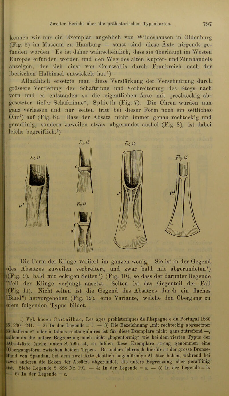 kennen wir nur ein Exemplar angeblich von Wildeshausen in Oldenburg (Fig. 6) im Museum zu Hamburg — sonst sind diese Äxte nirgends ge- funden worden. Es ist daher wahrscheinlich, dass sie überhaupt im Westen Europas erfunden worden und den Weg des alten Kupfer- und Ziunhandels anzeigen, der sich einst yoii Cornwallis durch Frankreich nach der iberischen Halbinsel entwickelt hat.1) Allmählich ersetzte man diese Verstärkung der Verschnürung durch grössere Vertiefung der Schaftrinne und Verbreiterung des Stegs nach vorn und es entstanden so die eigentlichen Äxte mit „rechteckig ab- gesetzter tiefer Schaftrinne“, Splieth (Fig. 7). Die Öhren wurden nun ganz verlassen und nur selten tritt bei dieser Form noch ein seitliches Öhr2 *) auf (Fig. 8). Dass der Absatz nicht immer genau rechteckig und geradlinig, sondern zuweilen etwas abgerundet ausliel (Fig. 8), ist dabei leicht begreiflich.8) V*1* Fig H Die Form der Klinge variiert im ganzen wenig. Sie ist in der Gegend 'des Absatzes zuweilen verbreitert, und zwar bald mit abgerundeten4 *) (Fig. 9), bald mit eckigen Seiten6 *) (Fig. 10), so dass der darunter liegende 'Teil der Klinge verjüngt ansetzt. Selten ist das Gegenteil der Fall (Fig. 11). Nicht selten ist die Gegend des Absatzes durch ein flaches Band6) hervorgehoben (Fig. 12), eine Variante, welche den Übergang zu ■dem folgenden Typus bildet. 1) Vgl. hierzu Cartailhac, Les äges prehistoriques de l’Espagne e du Portugal 1886 . 230—241. — 2) In der Legende = 1.-3) Die Bezeichnung „mit rechteckig abgesetzter ;3chaftrinne“ oder ä talons rectangulaires ist für diese Exemplare nicht ganz zutreffend —, allein da die untere Begrenzung auch nicht „bogenförmig“ wie bei dem vierten Typus der bsatzäxte (siehe unten S. 799) ist, so bilden diese Exemplare streng genommen eine Übergangsform zwischen beiden Typen. Besonders lehrreich hierfür ist der grosse Bronze- fund von Spandau, bei dem zwei Äxte .deutlich bogenförmige Absätze haben, während bei zwei anderen die Ecken der Absätze abgerundet, die untere Begrenzung aber geradlinig ist. Siehe Legende S. 828 Nr. 191. — 4) In der Legende = a. — 5) In der Legende = b. — 6) In der Legende = c.