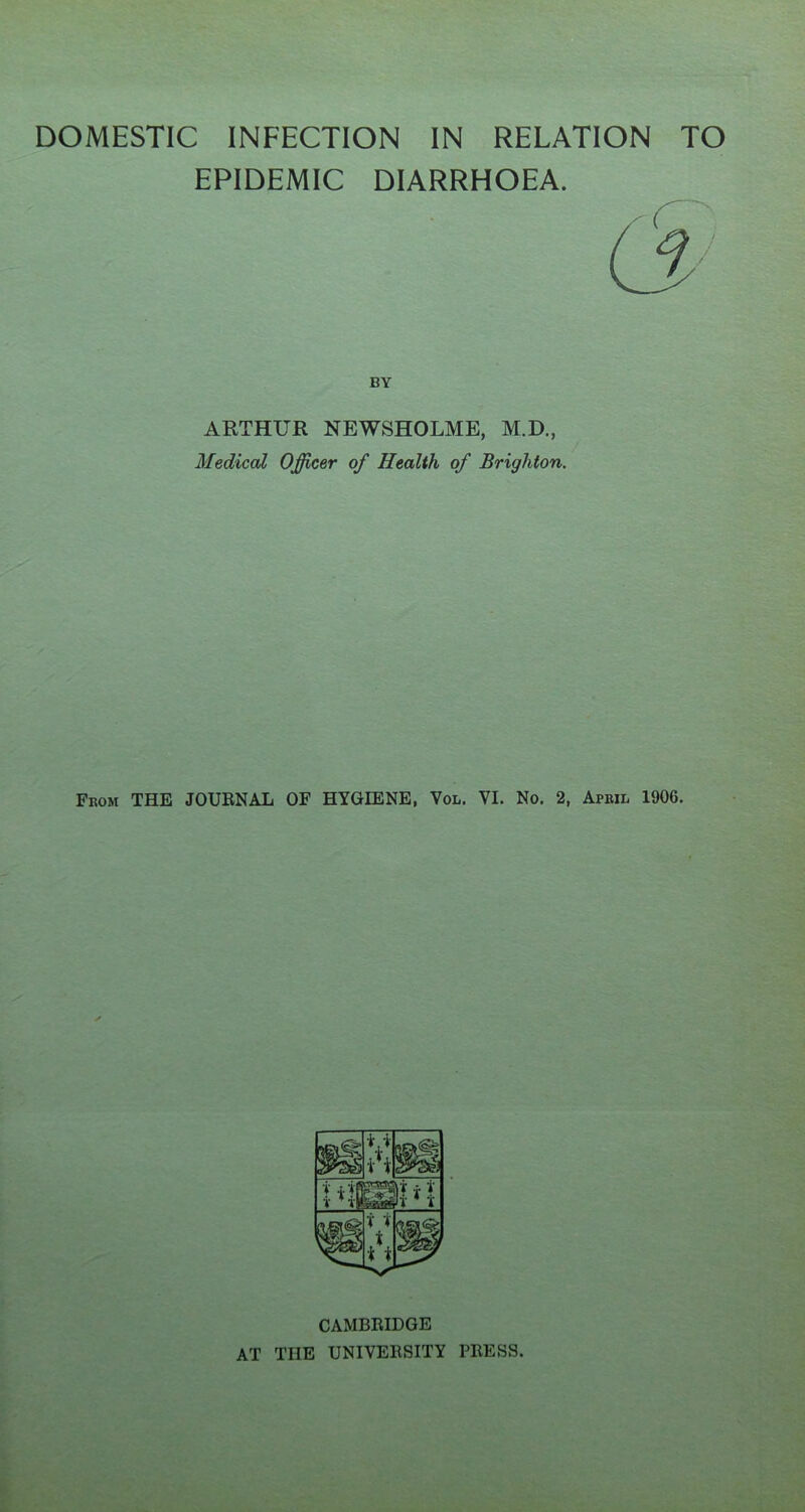 DOMESTIC INFECTION IN RELATION TO EPIDEMIC DIARRHOEA. BY ARTHUR NEWSHOLME, M.D., Medical Officer of Health of Brighton. From THE JOURNAL OF HYGIENE, Vol. VI. No. 2, April 1906. CAMBRIDGE AT THE UNIVERSITY PRESS.