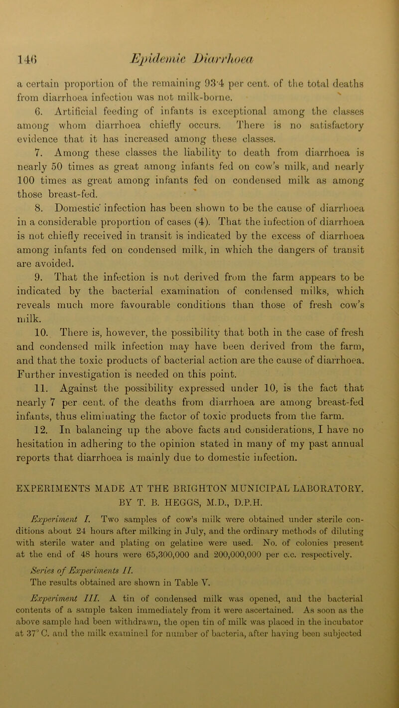 a certain proportion of the remaining 934 per cent, of the total deaths from diarrhoea infection was not milk-borne. 6. Artificial feeding of infants is exceptional among the classes among whom diarrhoea chiefly occurs. There is no satisfactory evidence that it has increased among these classes. 7. Among these classes the liability to death from diarrhoea is nearly 50 times as great among infants fed on cow’s milk, and nearly 100 times as great among infants fed on condensed milk as among those breast-fed. 8. Domestic' infection has been shown to be the cause of diarrhoea in a considerable proportion of cases (4). That the infection of diarrhoea is not chiefly received in transit is indicated by the excess of diarrhoea among infants fed on condensed milk, in which the dangers of transit are avoided. 9. That the infection is nut derived from the farm appears to be indicated by the bacterial examination of condensed milks, which reveals much more favourable conditions than those of fresh cow’s milk. 10. There is, however, the possibility that both in the case of fresh and condensed milk infection may have been derived from the farm, and that the toxic products of bacterial action are the cause of diarrhoea. Further investigation is needed on this point. 11. Against the possibility expressed under 10, is the fact that nearly 7 per cent, of the deaths from diarrhoea are among breast-fed infants, thus eliminating the factor of toxic products from the farm. 12. In balancing up the above facts and considerations, I have no hesitation in adhering to the opinion stated in many of my past annual reports that diarrhoea is mainly due to domestic infection. EXPERIMENTS MADE AT THE BRIGHTON MUNICIPAL LABORATORY. BY T. B. HEGGS, M.D., D.P.H. Experiment I. Two samples of cow’s milk were obtained under sterile con- ditions about 24 hours after milking in July, and the ordinary methods of diluting with sterile water and plating on gelatine were used. No. of colonies present at the end of 48 hours were 65,300,000 and 200,000,000 per c.c. respectively. Series of Experiments II. The results obtained are shown in Table V. Experiment III. A tin of condensed milk was opened, and the bacterial contents of a sample taken immediately from it were ascertained. As soon as the above sample had been withdrawn, the open tin of milk was placed in the incubator at 37° C. and the milk examined for number of bacteria, after having been subjected