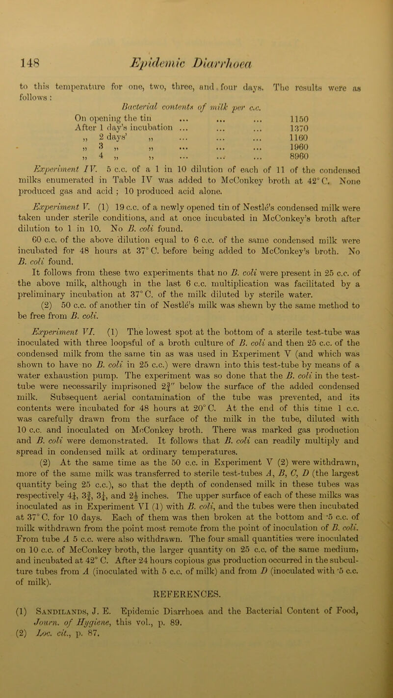 The results were as to this temperature for one, two, three, and four davs. follows : Bacterial content* of milk per c.c. On opening the tin ... ... ... 1150 After 1 day’s incubation ... ... ... 1370 „ 2 days’ „ ... ... ... 1100 ,, 3 ,, ,, ... ... ... 1960 ), 4 „ ,, ... ... ... 8960 Experiment IV. 5 c.c. of a 1 in 10 dilution of each of 11 of the condensed milks enumerated in Table IV was added to McConkey broth at 42° C. None produced gas and acid ; 10 produced acid alone. Experiment V. (1) 19 c.c. of a newly opened tin of Nestle’s condensed milk were taken under sterile conditions, and at once incubated in McConkey’s broth after dilution to 1 in 10. No B. coli found. 60 c.c. of the above dilution equal to 6 c.c. of the same condensed milk were incubated for 48 hours at 37° C. before being added to McConkey’s broth. No B. coli found. It follows from these two experiments that no B. coli were present in 25 c.c. of the above milk, although in the last 6 c.c. multiplication was facilitated by a preliminary incubation at 37° C. of the milk diluted by sterile water. (2) 50 c.c. of another tin of Nestle’s milk was shewn by the same method to be free from B. coli. Experiment VI. (1) The lowest spot at the bottom of a sterile test-tube was inoculated with three loopsful of a broth culture of B. coli and then 25 c.c. of the condensed milk from the same tin as was used in Experiment V (and which was shown to have no B. coli in 25 c.c.) were drawn into this test-tube by means of a water exhaustion pump. The experiment was so done that the B. coli in the test- tube were necessarily imprisoned 2| below the surface of the added condensed milk. Subsequent aerial contamination of the tube was prevented, and its contents were incubated for 48 hours at 20° C. At the end of this time 1 c.c. was carefully drawn from the surface of the milk in the tube, diluted with 10 c.c. and inoculated on McConkey broth. There was marked gas production and B. coli were demonstrated. It follows that B. coli can readily multiply and spread in condensed milk at ordinary temperatures. (2) At the same time as the 50 c.c. in Experiment V (2) were withdrawn, more of the same milk was transferred to sterile test-tubes A, B, (7, D (the largest quantity being 25 c.c.), so that the depth of condensed milk in these tubes was respectively 4J, 3f, 3|, and 2^ inches. The upper surface of each of these milks was inoculated as in Experiment VI (1) with B. coli, and the tubes were then incubated at 37° C. for 10 days. Each of them was then broken at the bottom and '5 c.c. of milk withdrawn from the point most remote from the point of inoculation of B. coli. From tube A 5 c.c. were also withdrawn. The four small quantities were inoculated on 10 c.c. of McConkey broth, the larger quantity on 25 c.c. of the same medium, and incubated at 42° C. After 24 hours copious gas production occurred in the subcul- ture tubes from A (inoculated with 5 c.c. of milk) and from D (inoculated with '5 c.c. of milk). REFERENCES. (1) Sandilands, J. E. Epidemic Diarrhoea and the Bacterial Content of Food, Journ. of Ili/f/iene, this vol., p. 89. (2) hoc. cit., p. 87.