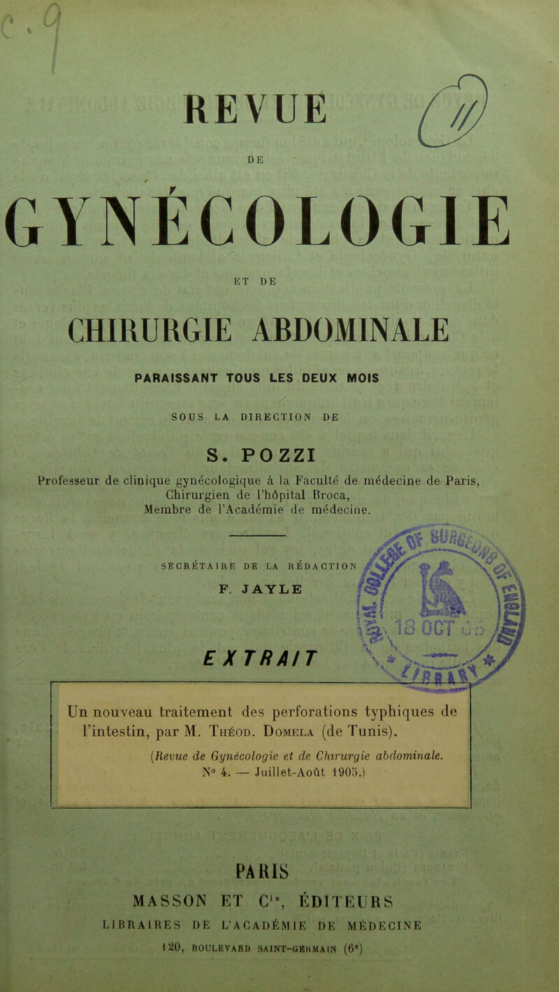 REVUE CHIRURGIE ARDOMINALE PARAISSANT TOUS LES DEUX MOIS SOUS LA DIRECTION DE S. POZZI Professeur de clinique gynécologique à la Faculté de médecine de Paris, Chirurgien de l’hôpital Broca, Membre de l’Académie de médecine. SECRETAIRE DE LA REDACTION F. JAYLE EXTRAIT \ À\ ■JfR Un nouveau traitement des perforations typhiques de Eintestin, par M. Théod. Domela (de Tunis). (Revue de Gynécologie et de Chirurgie abdominale. N° 4. — Juillet-Août 1905.) PARIS MASSON ET Cie, ÉDITEURS LIBRAIRES I) E L’ACADÉMIE DE MÉDECINE 120, BOULEVARD SAINT-GERMAIN (6e)