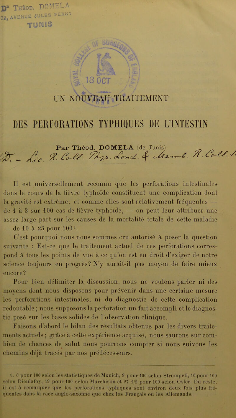 D* Thêod. DOH'BLA 72j AVENUE JULE • I'L““ TUWîS ■5 / V1 £ 13 OGT V UN NOUVEAU TRAITEMENT DES PERFORATIONS TYPHIQUES DE L’INTESTIN Par Théod. DOMELA (de Tunis) _ ^ /?• S%2/>- aCr-*(Z. ^ é- 11 est universellement reconnu que les perforations intestinales dans le cours de la fièvre typhoïde constituent une complication dont la gravité est extrême; et comme elles sont relativement fréquentes — de 1 à 3 sur 100 cas de fièvre typhoïde, — on peut leur attribuer une assez large part sur les causes de la mortalité totale de cette maladie — de 10 à 25 pour 100 1. C’est pourquoi nous nous sommes cru autorisé à poser la question suivante : Est-ce que le traitement actuel de ces perforations corres- pond à tous les points de vue à ce qu’on est en droit d’exiger de notre science toujours en progrès? N’y aurait-il pas moyen de faire mieux encore? Pour bien délimiter la discussion, nous ne voulons parler ni des moyens dont nous disposons pour prévenir dans une certaine mesure les perforations intestinales, ni du diagnostic de cette complication redoutable ; nous supposons la perforation un fait accompli et le diagnos- tic posé sur les bases solides de l’observation clinique. Faisons d’abord le bilan des résultats obtenus par les divers traite- ments actuels ; grâce à cette expérience acquise, nous saurons sur com- bien de chances de salut nous pourrons compter si nous suivons les chemins déjà tracés par nos prédécesseurs. 1. 6 pour 100 selon les statistiques de Munich, 9 pour 100 selon Strümpell, 10 pour 100 selon Dieulafoy, 19 pour 100 selon Murchison et 27 1/2 pour 100 selon Osler. Du reste* il est à remarquer que les perforations typhiques sont environ deux fois plus fré- quentes dans la race anglo-saxonne que chez les Français ou les Allemands.