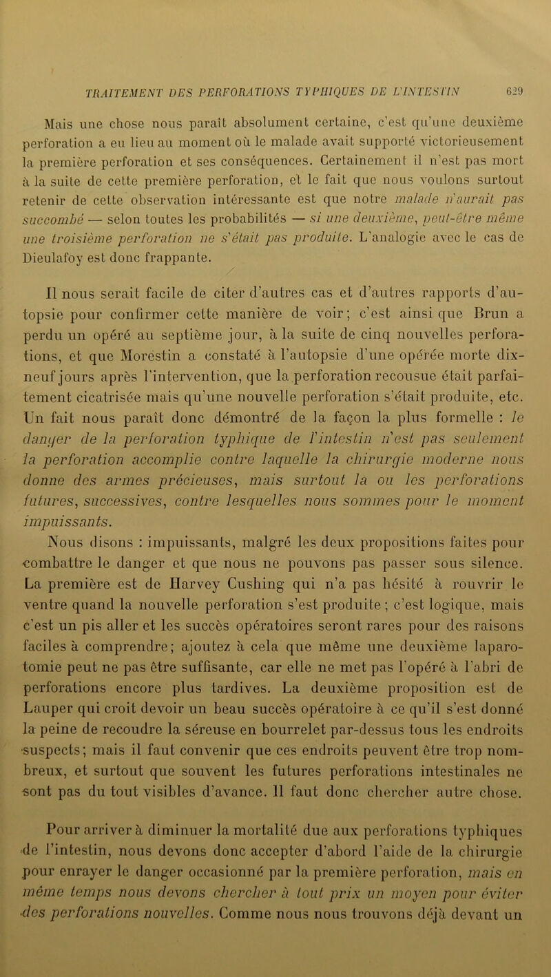 Mais une chose nous paraît absolument certaine, c'est qu’une deuxième perforation a eu lieu au moment où le malade avait supporté victorieusement la première perforation et ses conséquences. Certainement il n’est pas mort à la suite de cette première perforation, et le fait que nous voulons surtout retenir de cette observation intéressante est que notre malade n'aurait pas succombé — selon toutes les probabilités — si une deuxième, peut-être même une troisième perforation ne s'était pas produite. L’analogie avec le cas de Dieulafoy est donc frappante. Il nous serait facile de citer d’autres cas et d’autres rapports d’au- topsie pour confirmer cette manière de voir; c’est ainsique Brun a perdu un opéré au septième jour, à la suite de cinq nouvelles perfora- tions, et que Morestin a constaté à l’autopsie d’une opérée morte dix- neuf jours après l’intervention, que la perforation recousue était parfai- tement cicatrisée mais qu’une nouvelle perforation s’était produite, etc. Un fait nous paraît donc démontré de la façon la plus formelle : le danger de la perforation typhique de fintestin n'est pas seulement la perforation accomplie contre laquelle la chirurgie moderne nous donne des armes précieuses, mais surtout la ou les perforations futures, successives, contre lesquelles nous sommes pour le moment impuissants. Nous disons : impuissants, malgré les deux propositions faites pour combattre le danger et que nous ne pouvons pas passer sous silence. La première est de Harvey Cushing qui n’a pas hésité à rouvrir le ventre quand la nouvelle perforation s’est produite ; c’est logique, mais c’est un pis aller et les succès opératoires seront rares pour des raisons faciles à comprendre; ajoutez à cela que même une deuxième laparo- tomie peut ne pas être suffisante, car elle ne met pas l’opéré à l’abri de perforations encore plus tardives. La deuxième proposition est de Lauper qui croit devoir un beau succès opératoire à ce qu’il s’est donné la peine de recoudre la séreuse en bourrelet par-dessus tous les endroits •suspects; mais il faut convenir que ces endroits peuvent être trop nom- breux, et surtout que souvent les futures perforations intestinales ne «ont pas du tout visibles d’avance. 11 faut donc chercher autre chose. Pour arriver à diminuer la mortalité due aux perforations typhiques de l’intestin, nous devons donc accepter d’abord l’aide de la chirurgie pour enrayer le danger occasionné par la première perforation, mais en même temps nous devons chercher à tout prix un moyen pour éviter ■des perforations nouvelles. Comme nous nous trouvons déjà devant un
