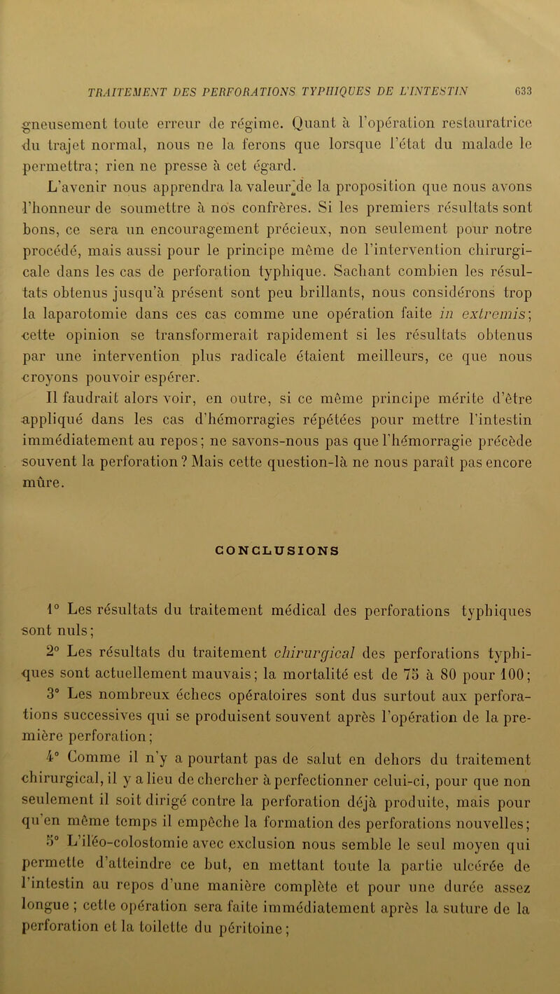 gneusement toute erreur de régime. Quant à l’opération restauratrice du trajet normal, nous ne la ferons que lorsque l’état du malade le permettra; rien ne presse à cet égard. L'avenir nous apprendra lavaleur’dc la proposition que nous avons l’honneur de soumettre à nos confrères. Si les premiers résultats sont bons, ce sera un encouragement précieux, non seulement pour notre procédé, mais aussi pour le principe même de l’intervention chirurgi- cale dans les cas de perforation typhique. Sachant combien les résul- tats obtenus jusqu’à présent sont peu brillants, nous considérons trop la laparotomie dans ces cas comme une opération faite in extremis; nette opinion se transformerait rapidement si les résultats obtenus par une intervention plus radicale étaient meilleurs, ce que nous croyons pouvoir espérer. Il faudrait alors voir, en outre, si ce même principe mérite d’être appliqué dans les cas d’hémorragies répétées pour mettre l’intestin immédiatement au repos ; ne savons-nous pas que l'hémorragie précède souvent la perforation? Mais cette question-là ne nous paraît pas encore mûre. CONCLUSIONS 1° Les résultats du traitement médical des perforations typhiques sont nuis; 2° Les résultats du traitement chirurgical des perforations typhi- ques sont actuellement mauvais; la mortalité est de 75 à 80 pour 100; 3° Les nombreux échecs opératoires sont dus surtout aux perfora- tions successives qui se produisent souvent après l’opération de la pre- mière perforation ; 4° Comme il n’y a pourtant pas de salut en dehors du traitement chirurgical, il y alieu dechercher à perfectionner celui-ci, pour que non seulement il soit dirigé contre la perforation déjà produite, mais pour qu en même temps il empêche la formation des perforations nouvelles; 5° L’iléo-colostomie avec exclusion nous semble le seul moyen qui permette d’atteindre ce but, en mettant toute la partie ulcérée de 1 intestin au repos d’une manière complète et pour une durée assez longue ; cette opération sera faite immédiatement après la suture de la perforation et la toilette du péritoine;