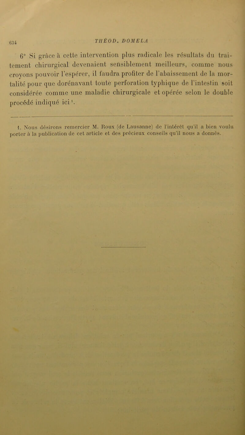 6:J4 THÉ 0 D. DOMELA 6° Si grâce à cette intervention plus radicale les résultats du trai- tement chirurgical devenaient sensiblement meilleurs, comme nous croyons pouvoir l’espérer, il faudra profiter de rabaissement de la mor- talité pour que dorénavant toute perforation typhique de l’intestin soit considérée comme une maladie chirurgicale et opérée selon le double procédé indiqué ici *. 1. Nous désirons remercier M. Roux (de Lausanne) de l'intérêt qu’il a bien voulu porter à la publication de cet article et des précieux conseils qu’il nous a donnés.