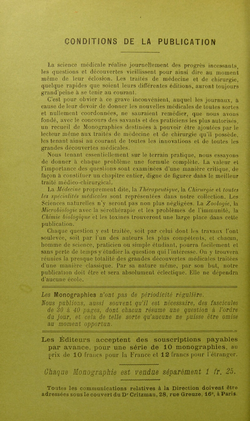 CONDITIONS DE LA PUBLICATION La science médicale réalise jnurnellemenft des progrès incessants les questions et découvertes vieillissent pour ainsi dire au moment même de leur éclosion. Les traités de médecine et de chirurgie, quelque rapides que soient leurs diflerentes éditions, auront toujours grand’peine à se tenir au courant. C’est pour obvier à ce grave inconvénient, auquel les journaux, à cause de leur devoir de donner les nouvelles médicales de toutes sortes et nullement coordonnées, ne sauraient remédier, que nous avons fondé, avec le concours des savants et des praticiens les plus autorisés, un recueil de Monographies destinées à pouvoir être ajoutées par le lecteur même aux traités de médecine et de chirurgie qu’il possède, les tenant ainsi au courant de toutes les innovations et de toutes les grandes découvertes médicales. Nous tenant essentiellement sur le terrain pratique, nous essayons de donner à chaque problème une formule complète. La valeur et l’importance des questions sont examinées d’une manière critique, de façon à constituer un chapitre entier, digne de figurer dans le meilleur traité médico-chirurgical. La Médecine proprement dite, la Thérapeutique, la Chirurgie et toutes les spécialités médicales sont représentées dans notre collection. Les Sciences naturelles n’y seront pas non plus négligées. La Zoologie, la Microbiologie avec la sérothérapie et les problèmes de l’immunité, la Chimie biologique et les toxines trouveront une large place dans cette publication. Chaque question y est traitée, soit par celui dont les travaux l’ont soulevée, soit par l’un des auteurs les plus compétents, et chacun, homme de science, praticien ou simple étudiant, pourra facilement et sans perte de temps y étudier la question qui l’intéresse. On y trouvera réunies la presque totalité des grandes découvertes médicales traitées d’une manière classique. Par sa nature même, par son but, notre publication doit être et sera absolument éclectique. Elle ne dépendra d’aucune école. Les Monographies n’ont pns de périodicité régulière. Nous publions, aussi souvent qu’il est nécessaire, des fascicules de 30 a 40 pages, dont chacun résume une question à l’ordre du jour, et cela de telle sorte qu’aucune ne puisse être omise au moment opportun. Les Éditeurs acceptent des souscriptions payables par avance, pour une série de 10 monographies, au j^irix de 10 francs pour la France et 12 francs jiour l'étranger. Chaque Monographie est vendue séparément 1 fr. 25. Toutes les communications relatives à la Direction doivent être adressées sous le couvert du D' Critzmau, 28, rue Greuze, 16®, à Paris.