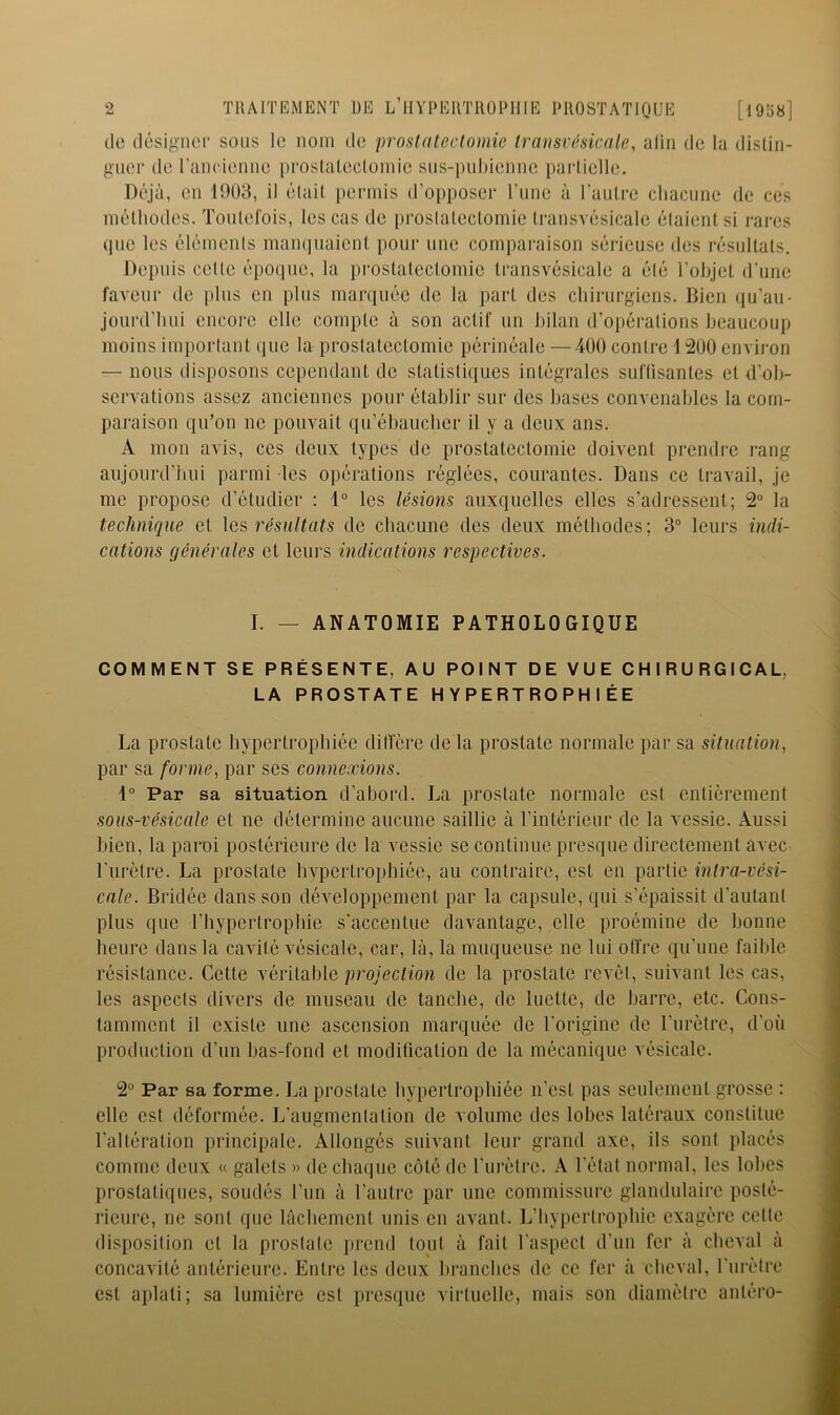 de désigner sons le nom de prostatectomie transvésicale, alin de lu dislin- gner de rancienne proslaleclomie sns-puhienne parlielle. Déjà, en 1903, il élail permis d’opposer rime à l’aulre cliaciine de ces mélliodes. Toutefois, les cas de proslaleclomie Iransvésicale étaient si rares i]iie les élémenls manquaient pour une comparaison sérieuse des résultats. Depuis cetle époque, la pi'ostateclomie transvésicale a été l’objet d’une faveur de iilus en plus marquée de la part des chirurgiens. Bien (ju’au- jourd’luii encore elle compte à son actif un bilan d’opéi-ations beaucoup moins important que la prostatectomie périnéale —400 contre 1 200 environ — nous disposons cependant de statistiques intégrales suflisantes et d’ob- servations assez anciennes pour établir sur des bases convenables la com- paraison qu’on ne pouvait qu’ébaueber il y a deux ans. A mon avis, ces deux types de prostatectomie doivent prendre rang aujourd’hui parmi les opérations réglées, courantes. Dans ce travail, je me propose d’étudier : 1° les lésions auxquelles elles s’adressent; 2° la technique et résultats de chacune des deux méthodes; 3° leurs indi- cations générales et leurs indications respectives. I. — ANATOMIE PATHOLOGIQUE COMMENT SE PRÉSENTE, AU POINT DE VUE CHIRURGICAL, LA PROSTATE HYPERTROPHIÉE La prostate hypertrophiée ditlcre de la prostate normale par sa situation, par sa forme, par ses connexions. Par sa situation d’abord. La prostate normale est entièrement sous-vésicale et ne détermine aucune saillie à l’intérieur de la vessie. Aussi bien, la paroi postérieure de la vessie se continue presque directement avec l'iirètre. La prostate hypertrophiée, au contraire, est en partie intra-vési- cale. Bridée dans son développement par la capsule, qui s’épaissit d’autant plus que l’hypertrophie s'accentue davantage, elle proémine de honne heure dans la cavité vésicale, car, là, la muqueuse ne lui olïre qu'une faible résistance. Cette véritable projection de la prostate revêt, suivant les cas, les aspects divers de museau de tanche, de luette, de harre, etc. Cons- tamment il existe une ascension marquée de l’origine de l’urètre, d'où production d’un has-fond et modification de la mécanique vésicale. 2° Par sa forme. La prostate hypertrophiée n’est pas seulement grosse : elle est déformée. L’augmenlation de volume des lobes latéraux constitue l’altération principale. Allongés suivant leur grand axe, ils sont placés comme deux « galets » de chaque côté de l'iirèli’c. A l'état normal, les lobes prostatiques, soudés l’iin à l’autre par une commissure glandulaire posté- rieure, ne sont que lâchement unis en avant. L’hypertrophie exagère cette disposition et la prostate prend tout à fait l’aspect d’un fer à cheval à concavité antérieure. Entre les deux hranebes de ce fer à cheval, l’ni'ètre est aplati; sa lumière est presque virtuelle, mais son diamètre antéro-