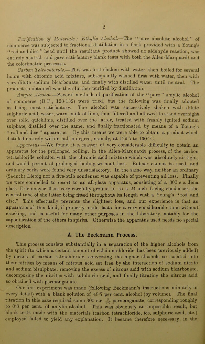 Purification of Materials; Ethylic Alcohol.—The “pure absolute alcohol” of commerce was subjected to fractional distillation in a flask provided with a Young’s “ rod and disc ” head until the resultant product showed no aldehyde reaction, was entirely neutral, and gave satisfactory blank tests with both the Allen-Marquardt and the colorimetric processes. Carbon Tetrachloride.—This was first shaken with water, then boiled for several hours with chromic acid mixture, subsequently washed first with water, then with very dilute sodium bicarbonate, and finally with distilled water until neutral. The product so obtained was then further purified by distillation. Amylic Alcohol.—Several methods of purification of the “pure ” amylic alcohol of commerce (B.P., 128-132) were tried, but the following was finally adopted as being most satisfactory. The alcohol was successively shaken with dilute sulphuric acid, water, warm milk of lime, then filtered and allowed to stand overnight over solid quicklime, distilled over the latter, treated with freshly ignited sodium sulphate, distilled over the same, and finally fractionated by means of a Young’s “ rod and disc ” apparatus. By this means we were able to obtain a product which distilled entirely within half a degree, namely, at 129-5 to 130° C. Apparatus.—We found it a matter of very considerable difficulty to obtain an apparatus for the prolonged boiling, in the Allen-Marquardt process, of the carbon tetrachloride solution with the chromic acid mixture which was absolutely air-tight, and would permit of prolonged boiling without loss. Rubber cannot be used, and ordinary corks were found very unsatisfactory. In the same way, neither an ordinary (24-inch) Liebig nor a five-bulb condenser was capable of preventing all loss. Finally we were compelled to resort to an all-glass apparatus, consisting of a 300 c.c. Jena glass Erlenmeyer flask very carefully ground in to a 24-inch Liebig condenser, the central tube of the latter being fitted throughout its length with a Young’s “rod and disc.” This effectually prevents the slightest loss, and our experience is that an apparatus of this kind, if properly made, lasts for a very considerable time without cracking, and is useful for many other purposes in the laboratory, notably for the saponification of the ethers in spirits. Otherwise the apparatus used needs no special description. A. The Beckmann Process. This process consists substantially in a separation of the higher alcohols from the spirit (to which a certain amount of calcium chloride has been previously added) by means of carbon tetrachloride, converting the higher alcohols so isolated into their nitrites by means of nitrous acid set free by the interaction of sodium nitrite and sodium bisulphate, removing the excess of nitrous acid with sodium bicarbonate, decomposing the nitrites with sulphuric acid, and finally titrating the nitrous acid so obtained with permanganate. Our first experiment was made (following Beckmann’s instructions minutely in every detail) with a blank solution of 48*7 per cent, alcohol (by volume). The final titration in this case required some 300 c.c. permanganate, corresponding roughly to 0*8 per cent, of amylic alcohol. This was obviously an impossible result, but blank tests made with the materials (carbon tetrachloride, ice, sulphuric acid, etc.) employed failed to yield any explanation. It became therefore necessary, in the