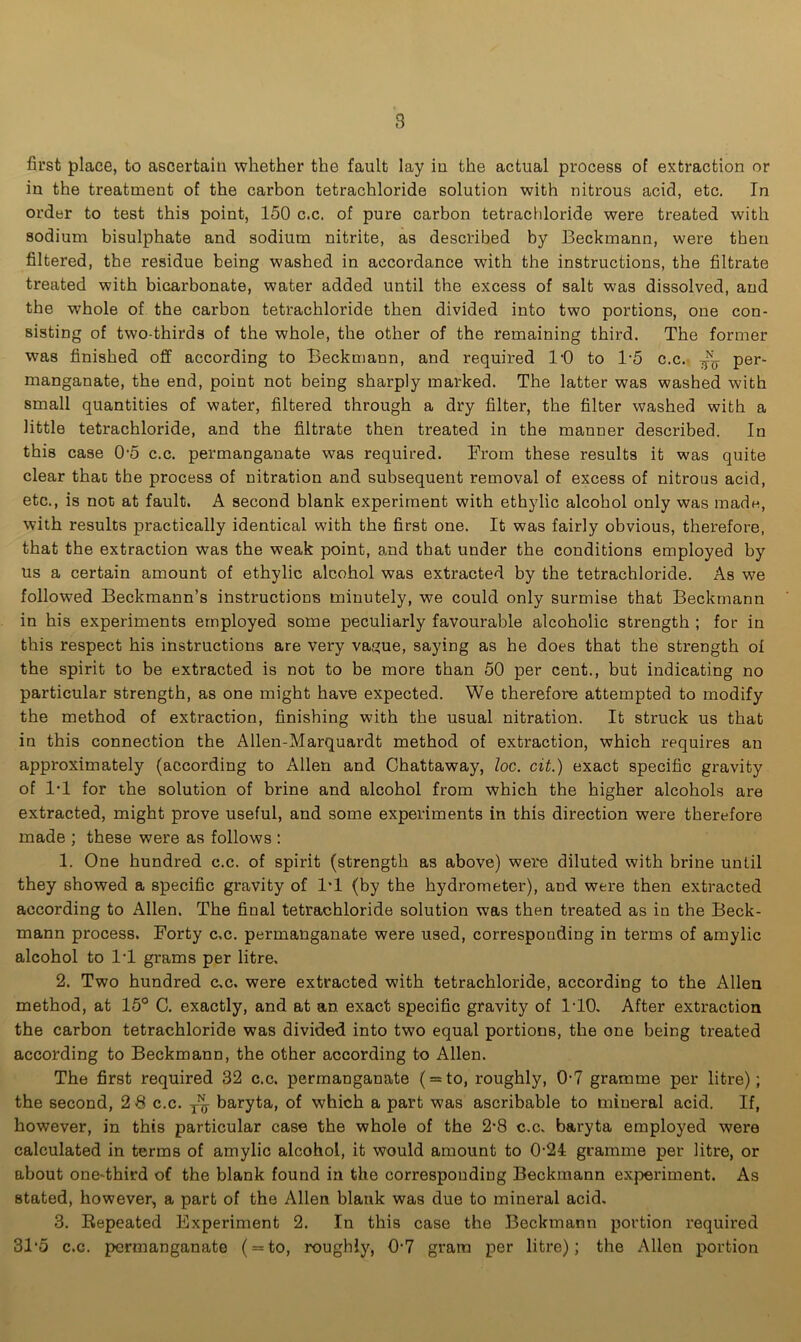 first place, to ascertain whether the fault lay in the actual process of extraction or in the treatment of the carbon tetrachloride solution with nitrous acid, etc. In order to test this point, 150 c.c. of pure carbon tetrachloride were treated with sodium bisulphate and sodium nitrite, as described by Beckmann, were then filtered, the residue being washed in accordance with the instructions, the filtrate treated with bicarbonate, water added until the excess of salt was dissolved, and the whole of the carbon tetrachloride then divided into two portions, one con- sisting of two-thirds of the whole, the other of the remaining third. The former was finished off according to Beckmann, and required 10 to T5 c.c. ^ per- manganate, the end, point not being sharply marked. The latter was washed with small quantities of water, filtered through a dry filter, the filter washed with a little tetrachloride, and the filtrate then treated in the manner described. In this case 0-5 c.c. permanganate was required. From these results it was quite clear that the process of nitration and subsequent removal of excess of nitrous acid, etc., is not at fault. A second blank experiment with ethylic alcohol only was mad*, with results practically identical with the first one. It was fairly obvious, therefore, that the extraction was the weak point, and that under the conditions employed by us a certain amount of ethylic alcohol was extracted by the tetrachloride. As we followed Beckmann’s instructions minutely, we could only surmise that Beckmann in his experiments employed some peculiarly favourable alcoholic strength ; for in this respect his instructions are very vas;ue, saying as he does that the strength of the spirit to be extracted is not to be more than 50 per cent., but indicating no particular strength, as one might have expected. We therefore attempted to modify the method of extraction, finishing with the usual nitration. It struck us that in this connection the Allen-Marquardt method of extraction, which requires an approximately (according to Allen and Chattaway, loc. cit.) exact specific gravity of 1*1 for the solution of brine and alcohol from which the higher alcohols are extracted, might prove useful, and some experiments in this direction were therefore made ; these were as follows : 1. One hundred c.c. of spirit (strength as above) were diluted with brine until they showed a specific gravity of 1*1 (by the hydrometer), and were then extracted according to Allen. The final tetrachloride solution was then treated as in the Beck- mann process. Forty c.c. permanganate were used, corresponding in terms of amylic alcohol to IT grams per litre, 2. Two hundred c,c. were extracted with tetrachloride, according to the Allen method, at 15° C. exactly, and at an exact specific gravity of 1*10. After extraction the carbon tetrachloride was divided into two equal portions, the one being treated according to Beckmann, the other according to Allen. The first required 32 c.c. permanganate ( = to, roughly, 0*7 gramme per litre); the second, 2 8 c.c. T~ baryta, of which a part was ascribable to mineral acid. If, however, in this particular case the whole of the 2*8 c.c. baryta employed were calculated in terms of amylic alcohol, it would amount to 024: gramme per litre, or about one-third of the blank found in the corresponding Beckmann experiment. As stated, however, a part of the Allen blank was due to mineral acid. 3. Repeated Experiment 2. In this case the Beckmann portion required 31*5 c.c. permanganate ( = to, roughly, 0*7 gram per litre); the Allen portion