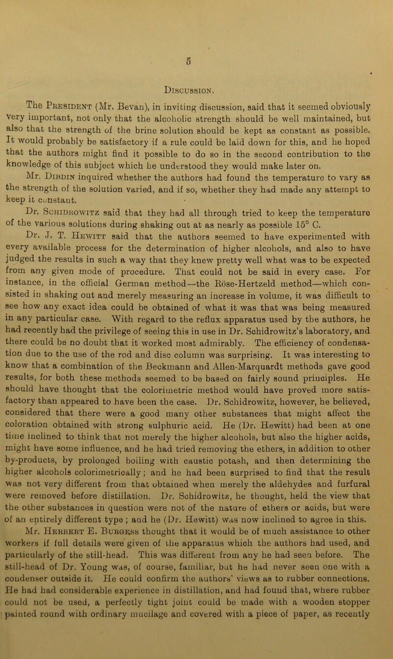 Discussion. The President (Mr. Bevan), in inviting discussion, said that it seemed obviously Very important, not only that the alcoholic strength should be well maintained, but also that the strength of the brine solution should be kept as constant as possible. It would probably be satisfactory if a rule could be laid down for this, and he hoped that the authors might find it possible to do so in the second contribution to the knowledge of this subject which he understood they would make later on. Mr. Dibdin inquired whether the authors had found the temperature to vary as the strength of the solution varied, and if so, whether they had made any attempt to keep it cunstant. Dr. Schidrowitz said that they had all through tried to keep the temperature of the various solutions during shaking out at as nearly as possible 15° C. Dr. J. T. Hewitt said that the authors seemed to have experimented with every available process for the determination of higher alcohols, and also to have judged the results in such a way that they knew pretty well what was to be expected from any given mode of procedure. That could not be said in every case. For instance, in the official German method—the Rose-Hertzeld method—which con- sisted in shaking out and merely measuring an increase in volume, it was difficult to see how any exact idea could be obtained of what it was that was being measured in any particular case. With regard to the reflux apparatus used by the authors, he had recently had the privilege of seeing this in use in Dr. Schidrowitz’s laboratory, and there could be no doubt that it worked most admirably. The efficiency of condensa- tion due to the use of the rod and disc column was surprising. It was interesting to know that a combination of the Beckmann and Allen-Marquardt methods gave good results, for both these methods seemed to be based on fairly sound principles. He should have thought that the colorimetric method would have proved more satis- factory than appeared to have been the case. Dr. Schidrowitz, however, he believed, considered that there were a good many other substances that might affect the coloration obtained with strong sulphuric acid. He (Dr. Hewitt) had been at one time inclined to think that not merely the higher alcohols, but also the higher acids, might have some influence, and he had tried removing the ethers, in addition to other by-products, by prolonged boiling with caustic potash, and then determining the higher alcohols colorimetrically; and he had been surprised to find that the result was not very different from that obtained when merely the aldehydes and furfural were removed before distillation. Dr. Schidrowitz, he thought, held the view that the other substances in question were not of the nature of ethers or acids, but were of an entirely different type ; and he (Dr. Hewitt) was now inclined to agree in this. Mr. Herbert E. Burgess thought that it would be of much assistance to other workers if full details were given of the apparatus which the authors had used, and particularly of the still-head. This was different from any he had seen before. The still-head of Dr. Young was, of course, familiar, but he had never seen one with a condenser outside it. He could confirm the authors’ views as to rubber connections. He had had considerable experience in distillation, and had found that, where rubber could not be used, a perfectly tight joint could be made with a wooden stopper painted round with ordinary mucilage and covered with a piece of paper, as recently