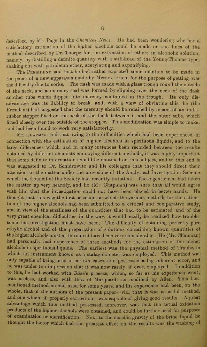 described by Mr. Pago in the Chemical News. lie had been wondering whether a satisfactory estimation of the higher alcohols could be made on the lines of the method described by Dr. Thorpe for the estimation of ethers in alcoholic solution, namely, by distilling a definite quantity with a still-head of the Young-Thomas type, shaking out with petroleum ether, acetylating and saponifying. The President said that he had rather expected some mention to be made in the paper of a new apparatus made by Messrs. Priem for the purpose of getting over the difficulty due to corks. The flask was made with a glass trough round the outside of the neck, and a mercury seal was formed by slipping over the neck of the flask another tube which dipped into mercury oontained in the trough. Its only dis- advantage was its liability to break, and, with a view of obviating this, he (the President) had suggested that the mercury should be retained by means of an india- rubber stopper fixed on the neek of the flask between it and the outer tube, which fitted closely over the outside of the stopper. This modification was simple to make, and had been found to work very satisfactorily. Mr. Chapman said that owing to the difficulties which had been experienced in connection with the estimation of higher alcohols in spirituous liquids, and to the large differences which had in many instances been recorded between the results obtained by different chemists employing different methods, it was highly important that some definite information should be obtained on this subject, and to this end it was suggested to Dr. Schidrowitz and his colleague that they should direct their attention to the matter under the provisions of the Analytical Investigation Scheme which the Council of the Society had recently initiated. These gentlemen had taken the matter up very heartily, and he (Mr. Chapman) was sure that all would agree with him that the investigation could not have been placed in better hands. He thought that this was the first occasion on which the various methods for the estima- tion of the higher alcohols had been submitted to a critical and comparative study, and in view of the smallness of the quantities that had to be estimated, and of the very great chemical difficulties in the way, it would easily be realized how trouble- some the investigation must have been. The difficulty of obtaining perfectly pure ethylic alcohol and of the preparation of solutions containing known quantities of the higher alcohols must at the outset have been very considerable. He (Mr. Chapman) had personally had experience of three methods for the estimation of the higher alcohols in spirituous liquids. The earliest was the physical method of Traube, in which an instrument known as a stalagmometer was employed. This method was only capable of being used in certain cases, and possessed a big inherent error, and he was under the impression that it was now rarely, if ever, employed. In addition to this, he had worked with Hose’s process, whicn, so far as his experience went, was useless, and also with that of Marquardt as modified by Allen. This last- mentioned method he had used for some years, and his experience had been, on the whole, that of the authors of the present paper-—viz., that it was a useful method, and one which, if properly carried out, was capable of giving good results. A great advantage which this method possessed, moreover, was that the actual oxidation products of the higher alcohols were obtained, and could be further used for purposes of examination or identification. Next to the specific gravity of the brine liquid he thought the factor which had the greatest effect on the results was the washing of