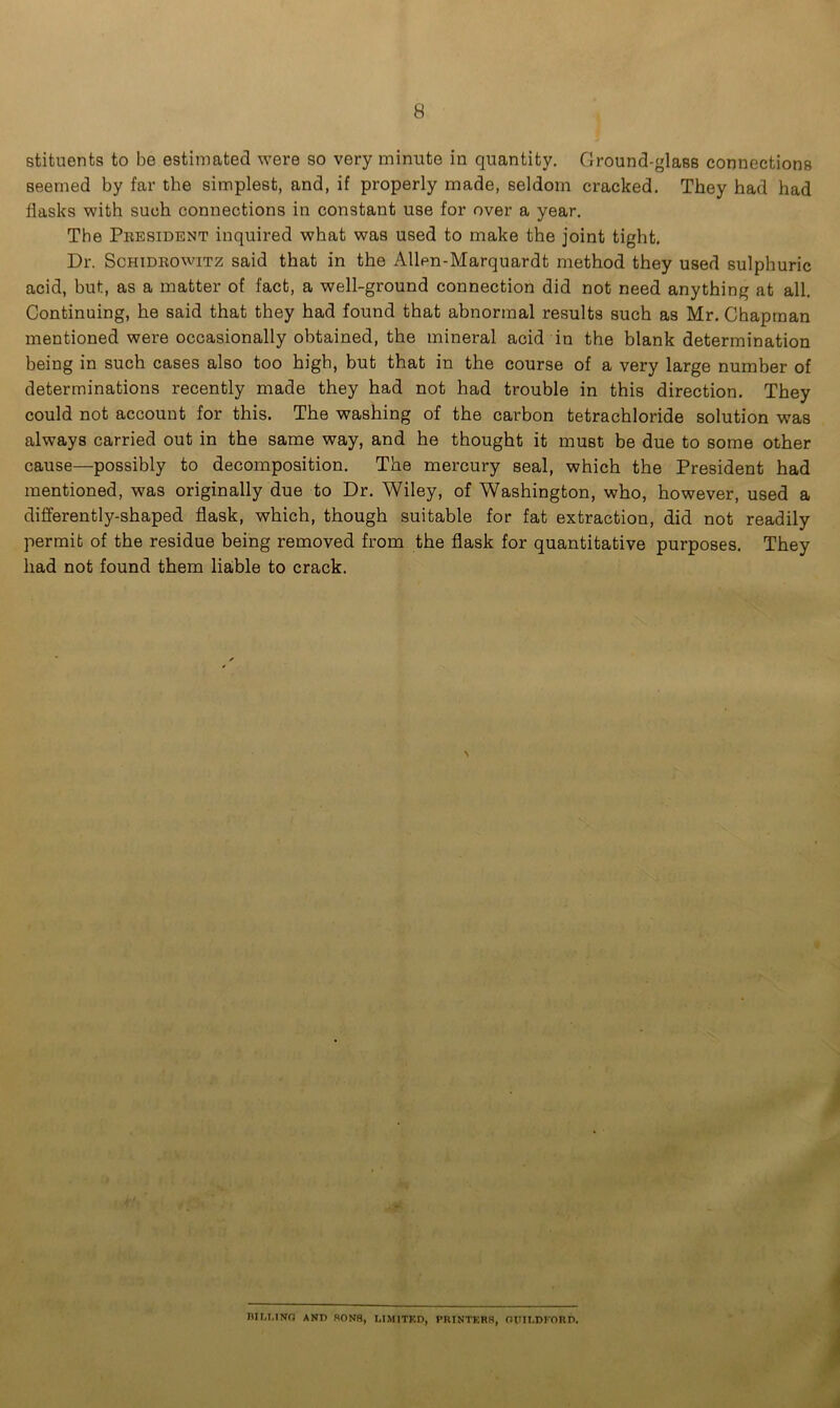 stituents to be estimated were so very minute in quantity. Ground-glass connections seemed by far the simplest, and, if properly made, seldom cracked. They had had flasks with such connections in constant use for over a year. The President inquired what was used to make the joint tight. Dr. Schidkowitz said that in the Allen-Marquardt method they used sulphuric acid, but, as a matter of fact, a well-ground connection did not need anything at all. Continuing, he said that they had found that abnormal results such as Mr. Chapman mentioned were occasionally obtained, the mineral acid in the blank determination being in such cases also too high, but that in the course of a very large number of determinations recently made they had not had trouble in this direction. They could not account for this. The washing of the carbon tetrachloride solution was always carried out in the same way, and he thought it must be due to some other cause—possibly to decomposition. The mercury seal, which the President had mentioned, was originally due to Dr. Wiley, of Washington, who, however, used a differently-shaped flask, which, though suitable for fat extraction, did not readily permit of the residue being removed from the flask for quantitative purposes. They had not found them liable to crack. ' t BILLING ANT) SONS, LIMITED, PRINTERS, ntHLDI'ORD.