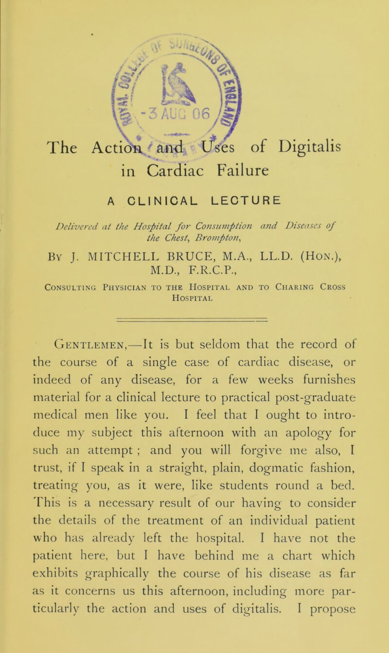 The ^ AUU 0 / and Uses of >. t in Cardiac Failure Digitalis A CLINICAL LECTURE Delivered at the Hospital for Consumption and Diseases of the Chest, Brompton, By J. MITCHELL BRUCE, M.A., LL.D. (Hon.), M.D., F.R.C.P., Consulting Physician to the Hospital and to Charing Cross Hospital Gentlemen,—It is but seldom that the record of the course of a single case of cardiac disease, or indeed of any disease, for a few weeks furnishes material for a clinical lecture to practical post-graduate medical men like you. I feel that I ought to intro- duce my subject this afternoon with an apology for such an attempt ; and you will forgive me also, 1 trust, if I speak in a straight, plain, dogmatic fashion, treating you, as it were, like students round a bed. This is a necessary result of our having to consider the details of the treatment of an individual patient who has already left the hospital. I have not the patient here, but I have behind me a chart which exhibits graphically the course of his disease as far as it concerns us this afternoon, including more par-