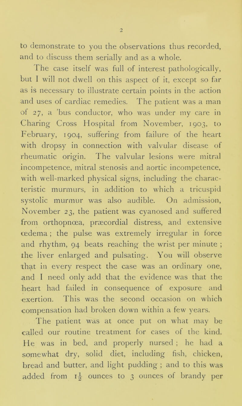 to demonstrate to you the observations thus recorded, and to discuss them serially and as a whole. The case itself was full of interest pathologically, but I will not dwell on this aspect of it, except so far as is necessary to illustrate certain points in the action and uses of cardiac remedies. The patient was a man of 27, a ’bus conductor, who was under my care in Charing Cross Hospital from November, 1903, to February, 1904, suffering from failure of the heart with dropsy in connection with valvular disease of rheumatic origin. The valvular lesions were mitral incompetence, mitral stenosis and aortic incompetence, with well-marked physical signs, including the charac- teristic murmurs, in addition to which a tricuspid systolic murmur was also audible. On admission, November 23, the patient was cyanosed and suffered from orthopnoea, praecordial distress, and extensive oedema; the pulse was extremely irregular in force and rhythm, 94 beats reaching the wrist per minute ; the liver enlarged and pulsating. You will observe that in every respect the case was an ordinary one, and I need only add that the evidence was that the heart had failed in consequence of exposure and exertion. This was the second occasion on which compensation had broken down within a few years. The patient was at once put on what may be called our routine treatment for cases of the kind. He was in bed, and properly nursed ; he had a somewhat dry, solid diet, including fish, chicken, bread and butter, and light pudding ; and to this was added from 1^ ounces to 3 ounces of brandy per