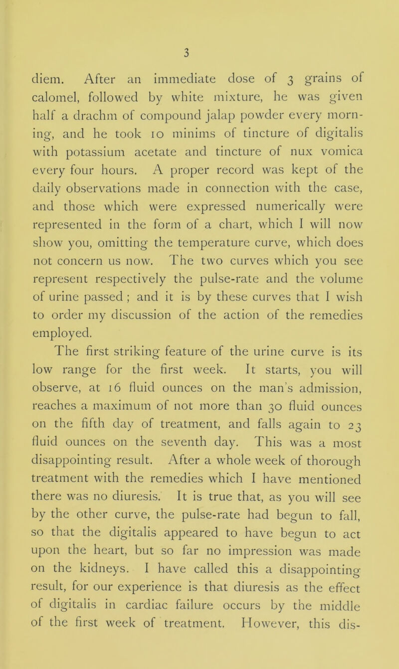 diem. After an immediate dose of 3 grains of calomel, followed by white mixture, he was given half a drachm of compound jalap powder every morn- ing, and he took 10 minims of tincture of digitalis with potassium acetate and tincture of nux vomica every four hours. A proper record was kept of the daily observations made in connection with the case, and those which were expressed numerically wrere represented in the form of a chart, which I will now show you, omitting the temperature curve, which does not concern us now. The two curves which you see represent respectively the pulse-rate and the volume of urine passed ; and it is by these curves that I wish to order my discussion of the action of the remedies employed. The first striking feature of the urine curve is its low range for the first week. It starts, you will observe, at 16 fluid ounces on the man’s admission, reaches a maximum of not more than 30 fluid ounces on the fifth day of treatment, and falls again to 23 fluid ounces on the seventh day. This was a most disappointing result. After a whole week of thorough treatment with the remedies which I have mentioned there was no diuresis. It is true that, as you will see by the other curve, the pulse-rate had begun to fall, so that the digitalis appeared to have begun to act upon the heart, but so far no impression was made on the kidneys. I have called this a disappointing- result, for our experience is that diuresis as the effect of digitalis in cardiac failure occurs by the middle of the first week of treatment. Howrever, this dis-